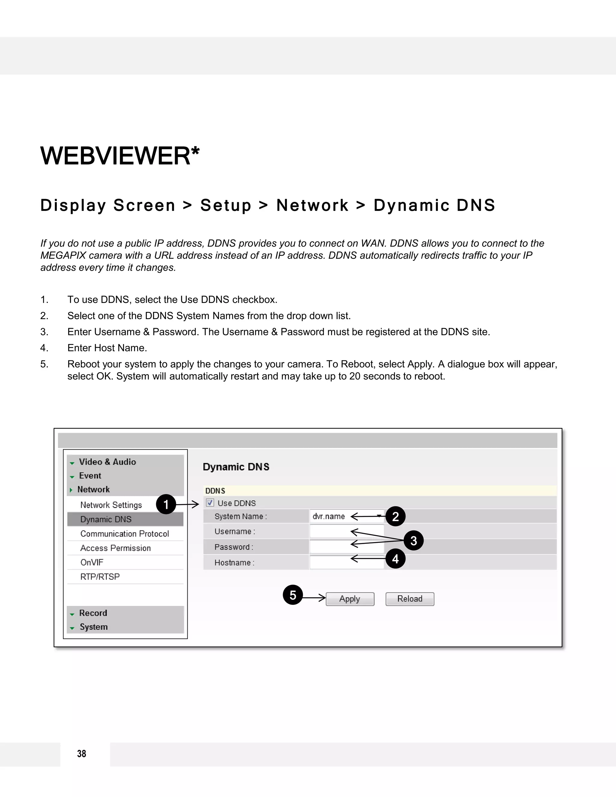 Display Screen > Setup > Network > Dynamic DNS
If you do not use a public IP address, DDNS provides you to connect on WAN. DDNS allows you to connect to the
MEGAPIX camera with a URL address instead of an IP address. DDNS automatically redirects traffic to your IP
address every time it changes.
1. To use DDNS, select the Use DDNS checkbox.
2. Select one of the DDNS System Names from the drop down list.
3. Enter Username & Password. The Username & Password must be registered at the DDNS site.
4. Enter Host Name.
5. Reboot your system to apply the changes to your camera. To Reboot, select Apply. A dialogue box will appear,
select OK. System will automatically restart and may take up to 20 seconds to reboot.
WEBVIEWER*
2
3
5
4
1
38
 