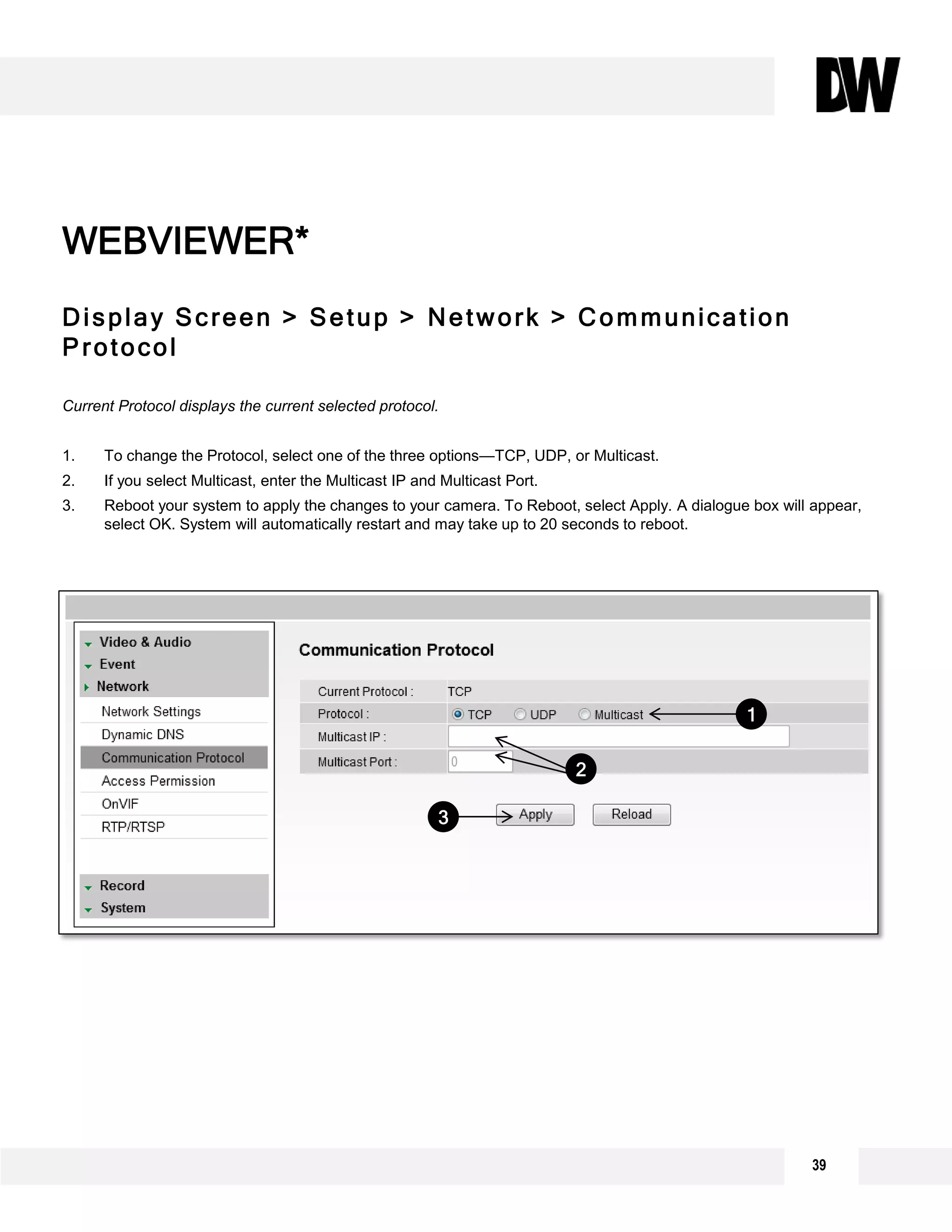 Display Screen > Setup > Network > Communication
Protocol
Current Protocol displays the current selected protocol.
1. To change the Protocol, select one of the three options—TCP, UDP, or Multicast.
2. If you select Multicast, enter the Multicast IP and Multicast Port.
3. Reboot your system to apply the changes to your camera. To Reboot, select Apply. A dialogue box will appear,
select OK. System will automatically restart and may take up to 20 seconds to reboot.
WEBVIEWER*
1
2
3
39
 