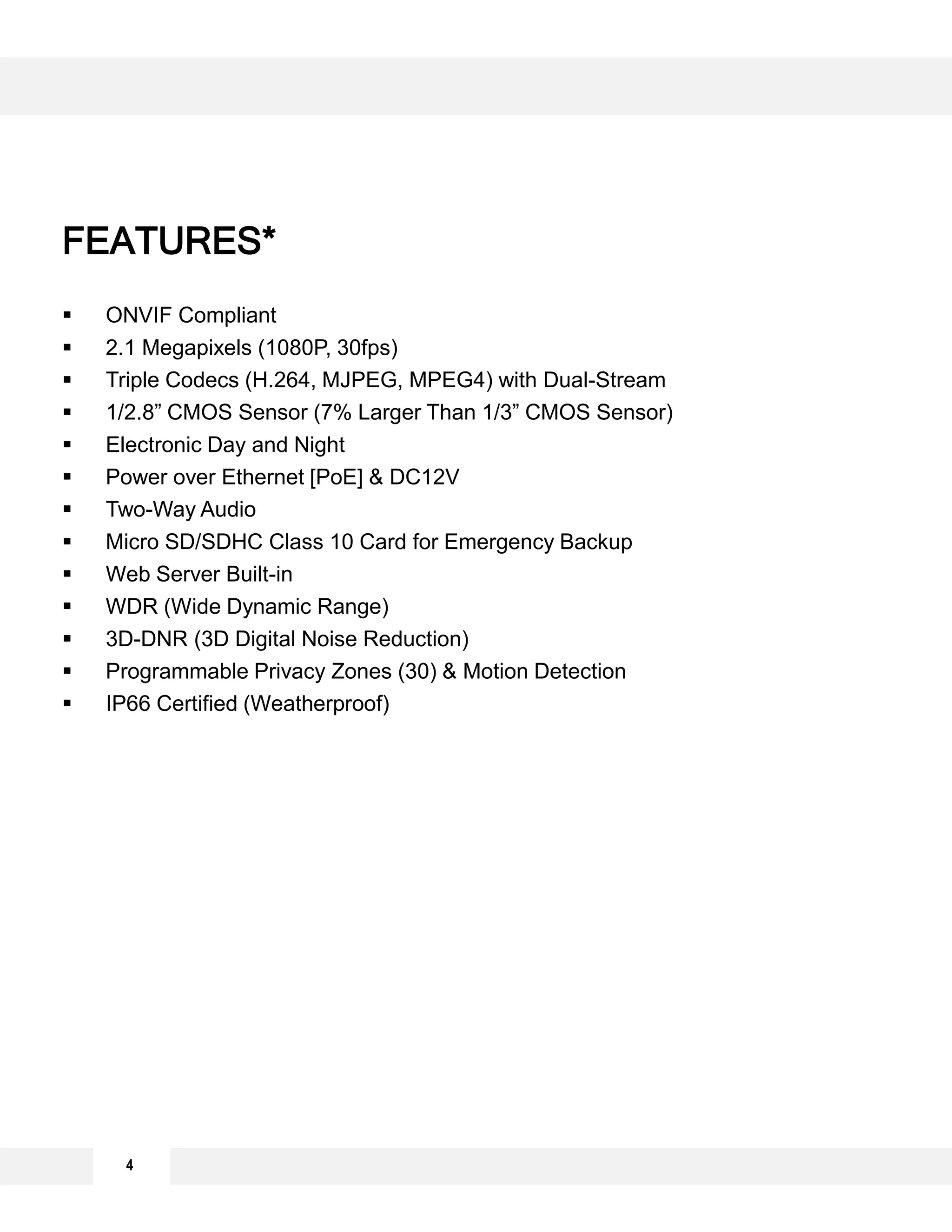  ONVIF Compliant
 2.1 Megapixels (1080P, 30fps)
 Triple Codecs (H.264, MJPEG, MPEG4) with Dual-Stream
 1/2.8” CMOS Sensor (7% Larger Than 1/3” CMOS Sensor)
 Electronic Day and Night
 Power over Ethernet [PoE] & DC12V
 Two-Way Audio
 Micro SD/SDHC Class 10 Card for Emergency Backup
 Web Server Built-in
 WDR (Wide Dynamic Range)
 3D-DNR (3D Digital Noise Reduction)
 Programmable Privacy Zones (30) & Motion Detection
 IP66 Certified (Weatherproof)
4
FEATURES*
 