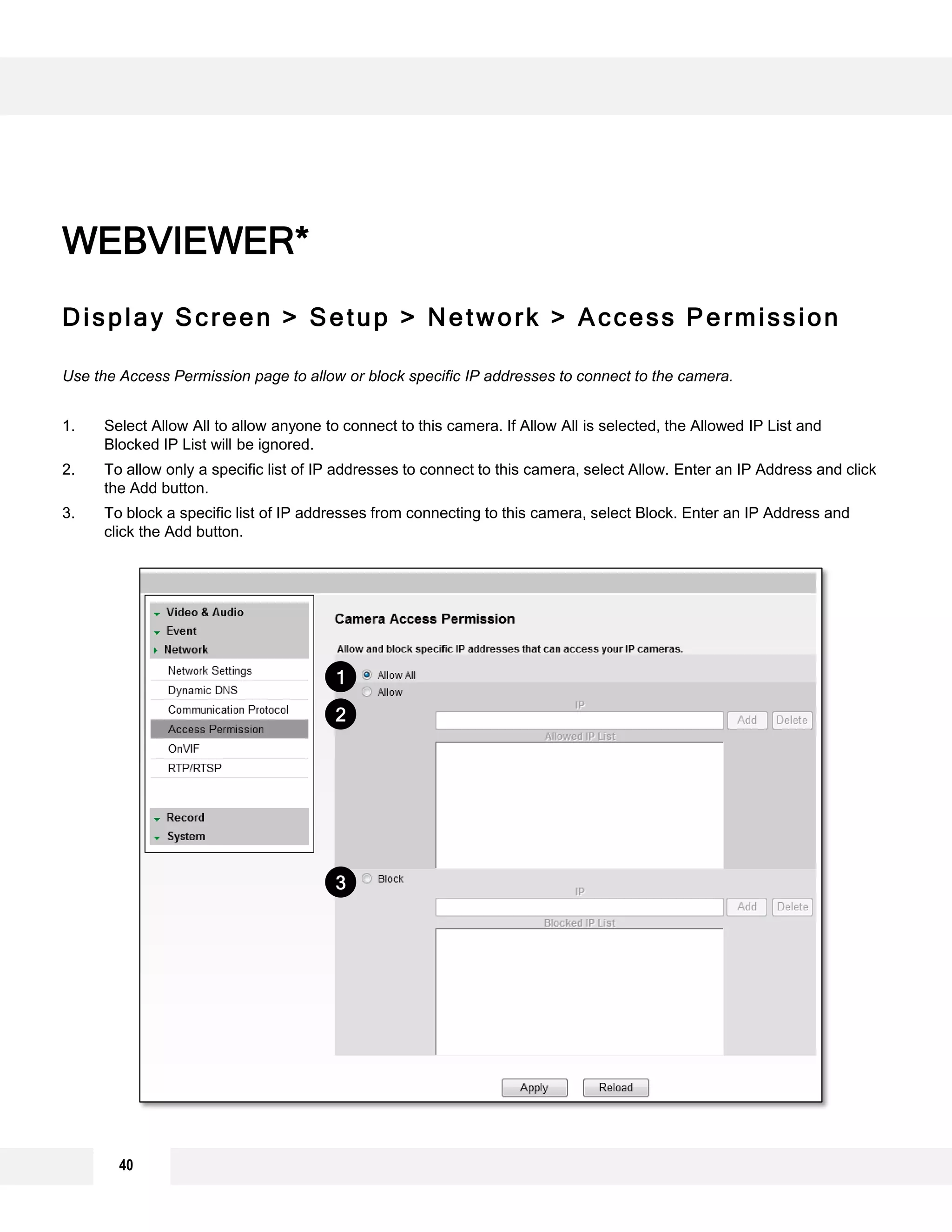 Display Screen > Setup > Network > Access Permission
Use the Access Permission page to allow or block specific IP addresses to connect to the camera.
1. Select Allow All to allow anyone to connect to this camera. If Allow All is selected, the Allowed IP List and
Blocked IP List will be ignored.
2. To allow only a specific list of IP addresses to connect to this camera, select Allow. Enter an IP Address and click
the Add button.
3. To block a specific list of IP addresses from connecting to this camera, select Block. Enter an IP Address and
click the Add button.
WEBVIEWER*
1
2
3
40
 