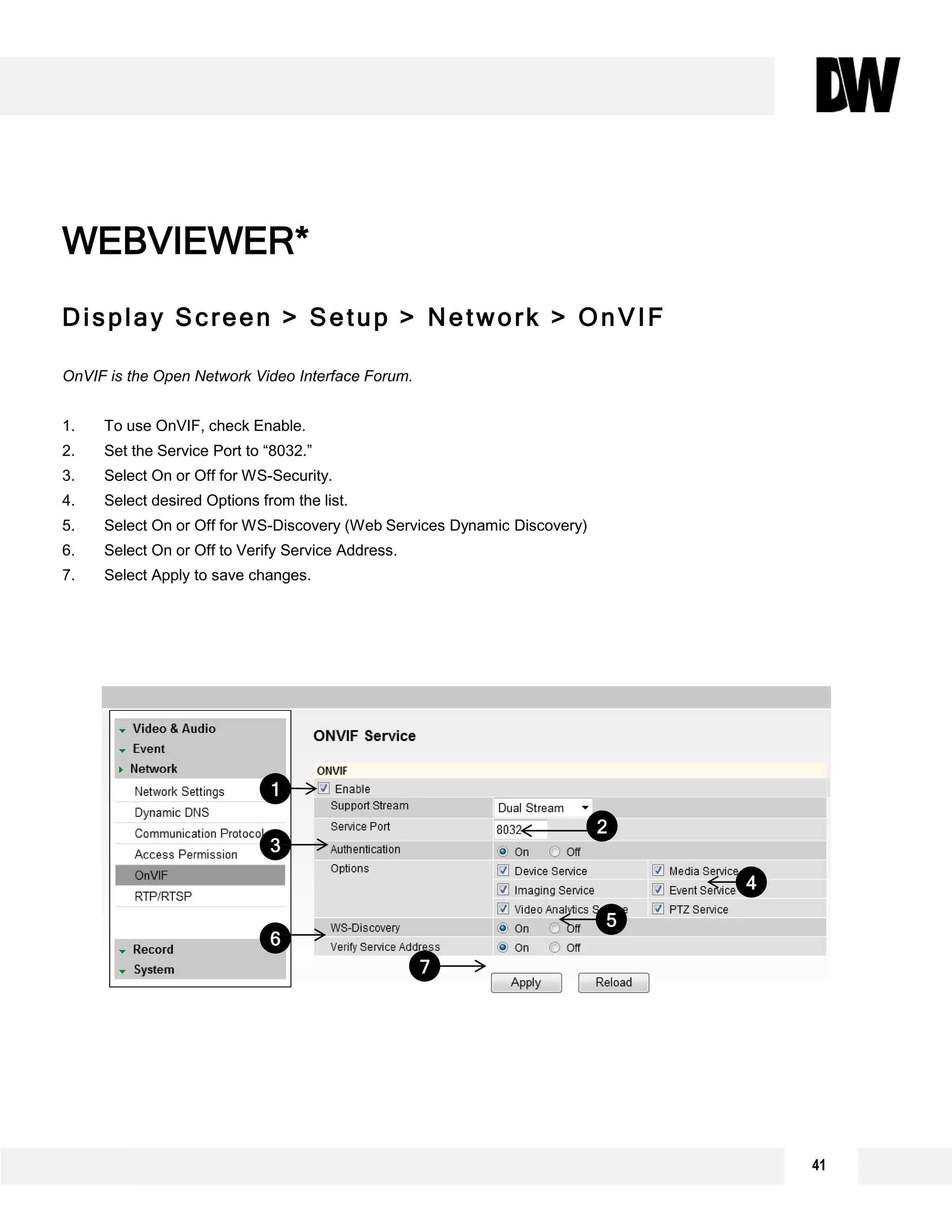 Display Screen > Setup > Network > OnVIF
OnVIF is the Open Network Video Interface Forum.
1. To use OnVIF, check Enable.
2. Set the Service Port to “8032.”
3. Select On or Off for WS-Security.
4. Select desired Options from the list.
5. Select On or Off for WS-Discovery (Web Services Dynamic Discovery)
6. Select On or Off to Verify Service Address.
7. Select Apply to save changes.
WEBVIEWER*
6
5
4
1
3
2
7
41
 