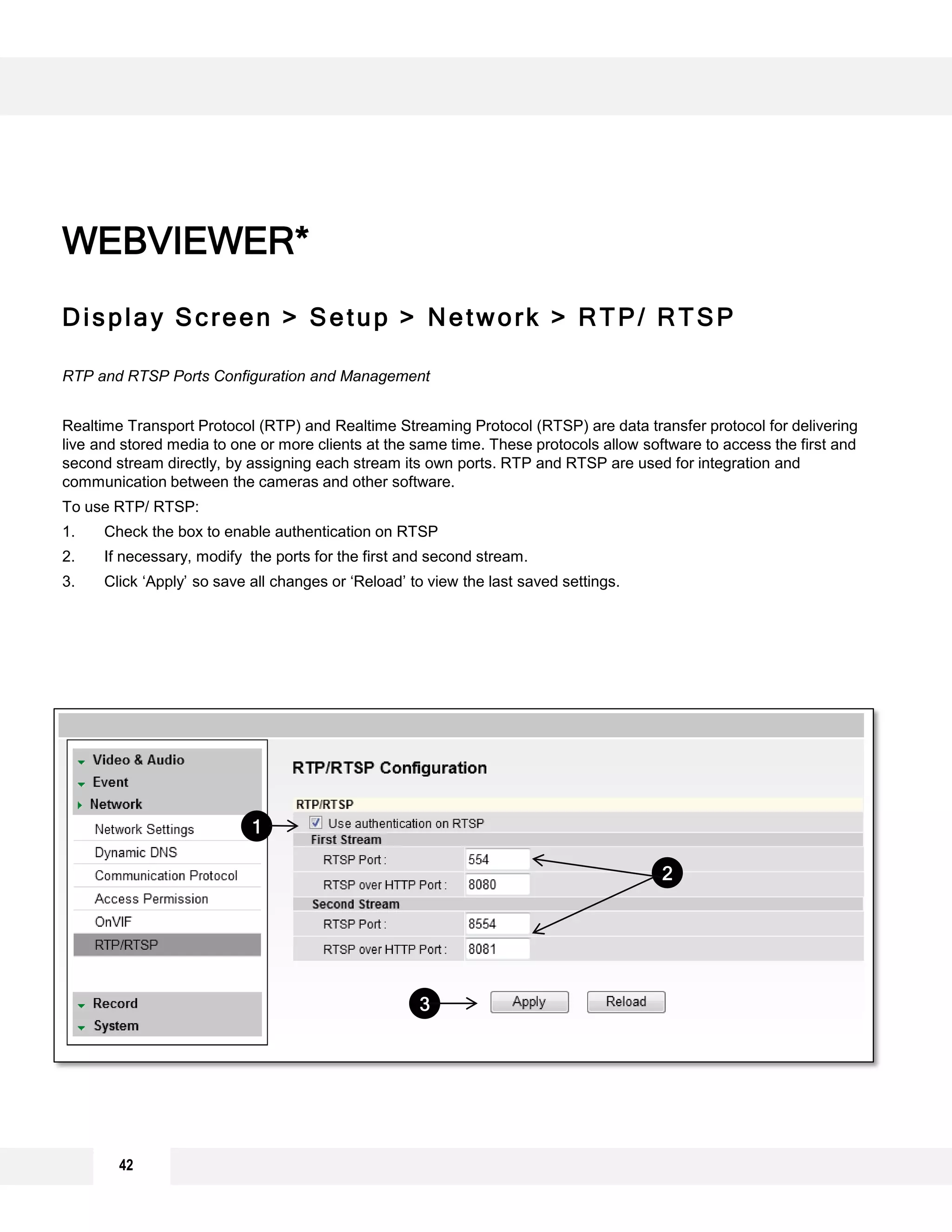 Display Screen > Setup > Network > RTP/ RTSP
RTP and RTSP Ports Configuration and Management
Realtime Transport Protocol (RTP) and Realtime Streaming Protocol (RTSP) are data transfer protocol for delivering
live and stored media to one or more clients at the same time. These protocols allow software to access the first and
second stream directly, by assigning each stream its own ports. RTP and RTSP are used for integration and
communication between the cameras and other software.
To use RTP/ RTSP:
1. Check the box to enable authentication on RTSP
2. If necessary, modify the ports for the first and second stream.
3. Click ‘Apply’ so save all changes or ‘Reload’ to view the last saved settings.
WEBVIEWER*
1
3
2
42
 