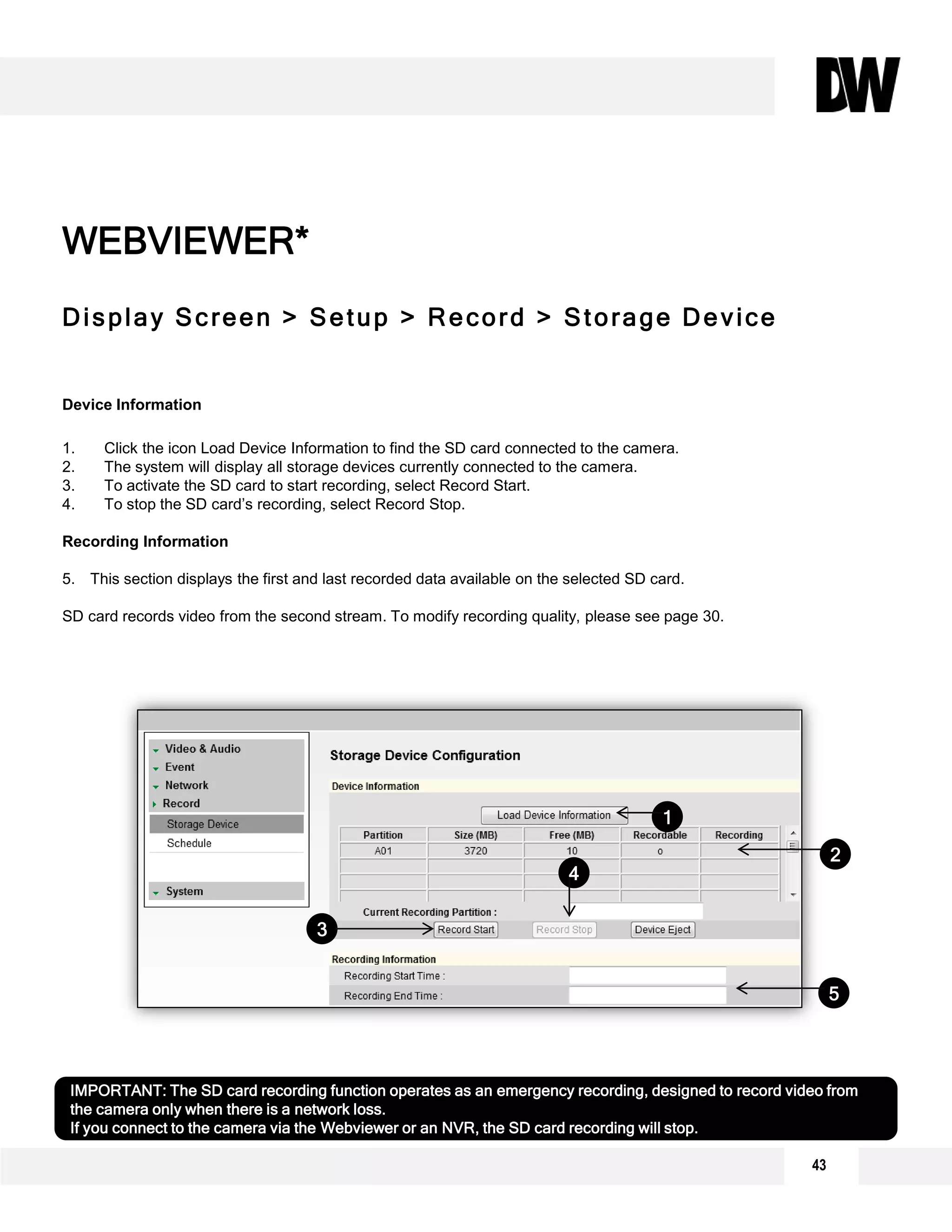 Display Screen > Setup > Record > Storage Device
Device Information
1. Click the icon Load Device Information to find the SD card connected to the camera.
2. The system will display all storage devices currently connected to the camera.
3. To activate the SD card to start recording, select Record Start.
4. To stop the SD card’s recording, select Record Stop.
Recording Information
5. This section displays the first and last recorded data available on the selected SD card.
SD card records video from the second stream. To modify recording quality, please see page 30.
WEBVIEWER*
1
2
3
IMPORTANT: The SD card recording function operates as an emergency recording, designed to record video from
the camera only when there is a network loss.
If you connect to the camera via the Webviewer or an NVR, the SD card recording will stop.
4
5
43
 