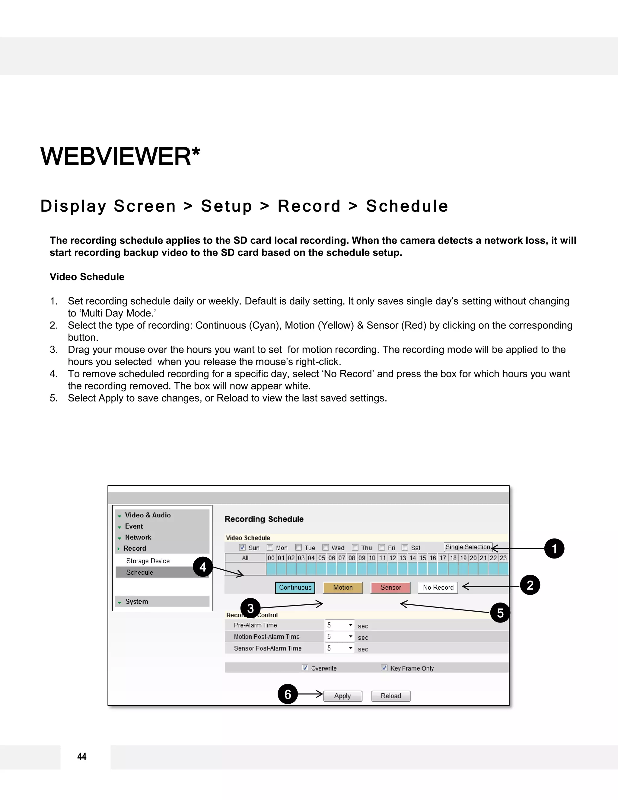 Display Screen > Setup > Record > Schedule
WEBVIEWER*
The recording schedule applies to the SD card local recording. When the camera detects a network loss, it will
start recording backup video to the SD card based on the schedule setup.
Video Schedule
1. Set recording schedule daily or weekly. Default is daily setting. It only saves single day’s setting without changing
to ‘Multi Day Mode.’
2. Select the type of recording: Continuous (Cyan), Motion (Yellow) & Sensor (Red) by clicking on the corresponding
button.
3. Drag your mouse over the hours you want to set for motion recording. The recording mode will be applied to the
hours you selected when you release the mouse’s right-click.
4. To remove scheduled recording for a specific day, select ‘No Record’ and press the box for which hours you want
the recording removed. The box will now appear white.
5. Select Apply to save changes, or Reload to view the last saved settings.
1
6
2
3 5
4
44
 