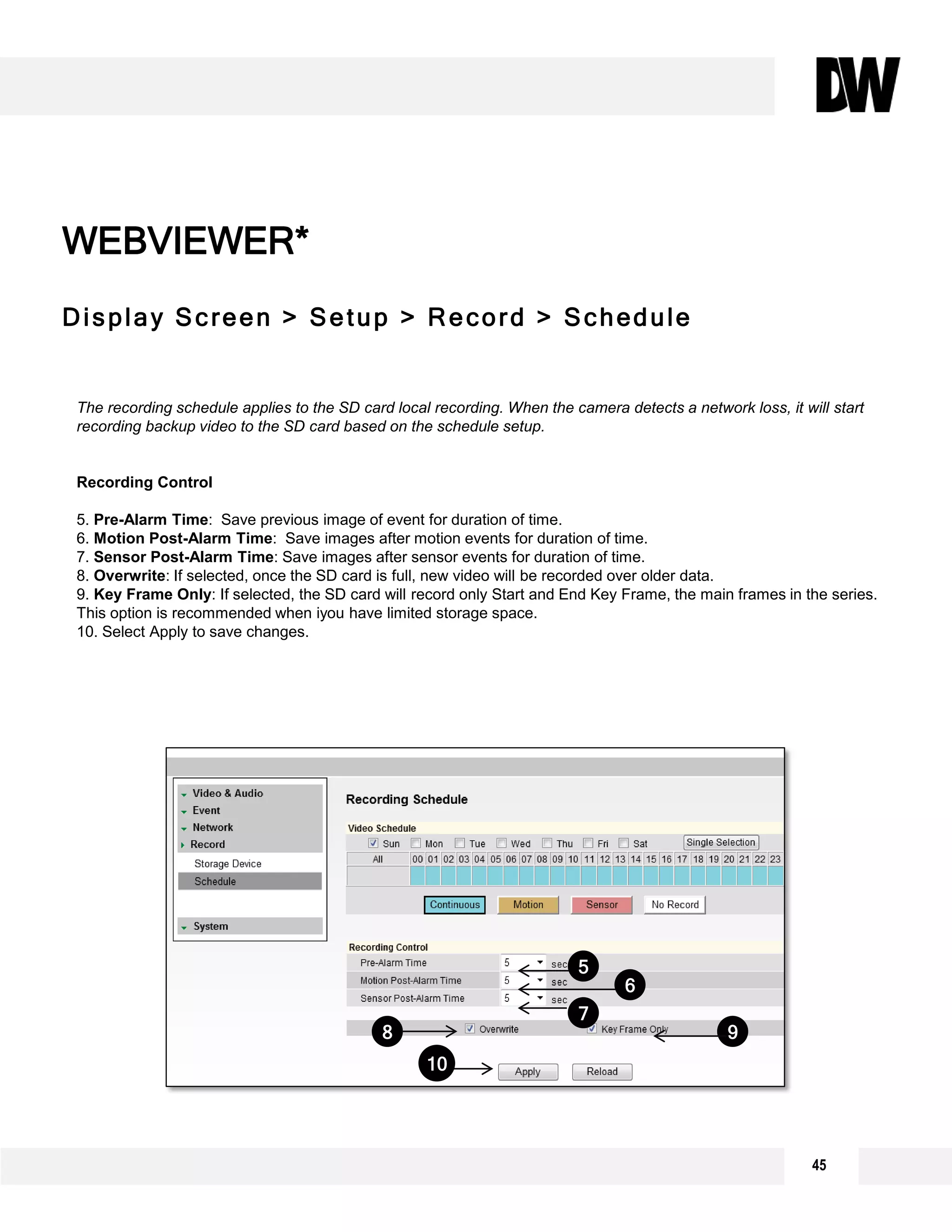 WEBVIEWER*
Display Screen > Setup > Record > Schedule
WEBVIEWER*
The recording schedule applies to the SD card local recording. When the camera detects a network loss, it will start
recording backup video to the SD card based on the schedule setup.
Recording Control
5. Pre-Alarm Time: Save previous image of event for duration of time.
6. Motion Post-Alarm Time: Save images after motion events for duration of time.
7. Sensor Post-Alarm Time: Save images after sensor events for duration of time.
8. Overwrite: If selected, once the SD card is full, new video will be recorded over older data.
9. Key Frame Only: If selected, the SD card will record only Start and End Key Frame, the main frames in the series.
This option is recommended when iyou have limited storage space.
10. Select Apply to save changes.
7
6
5
98
10
45
 