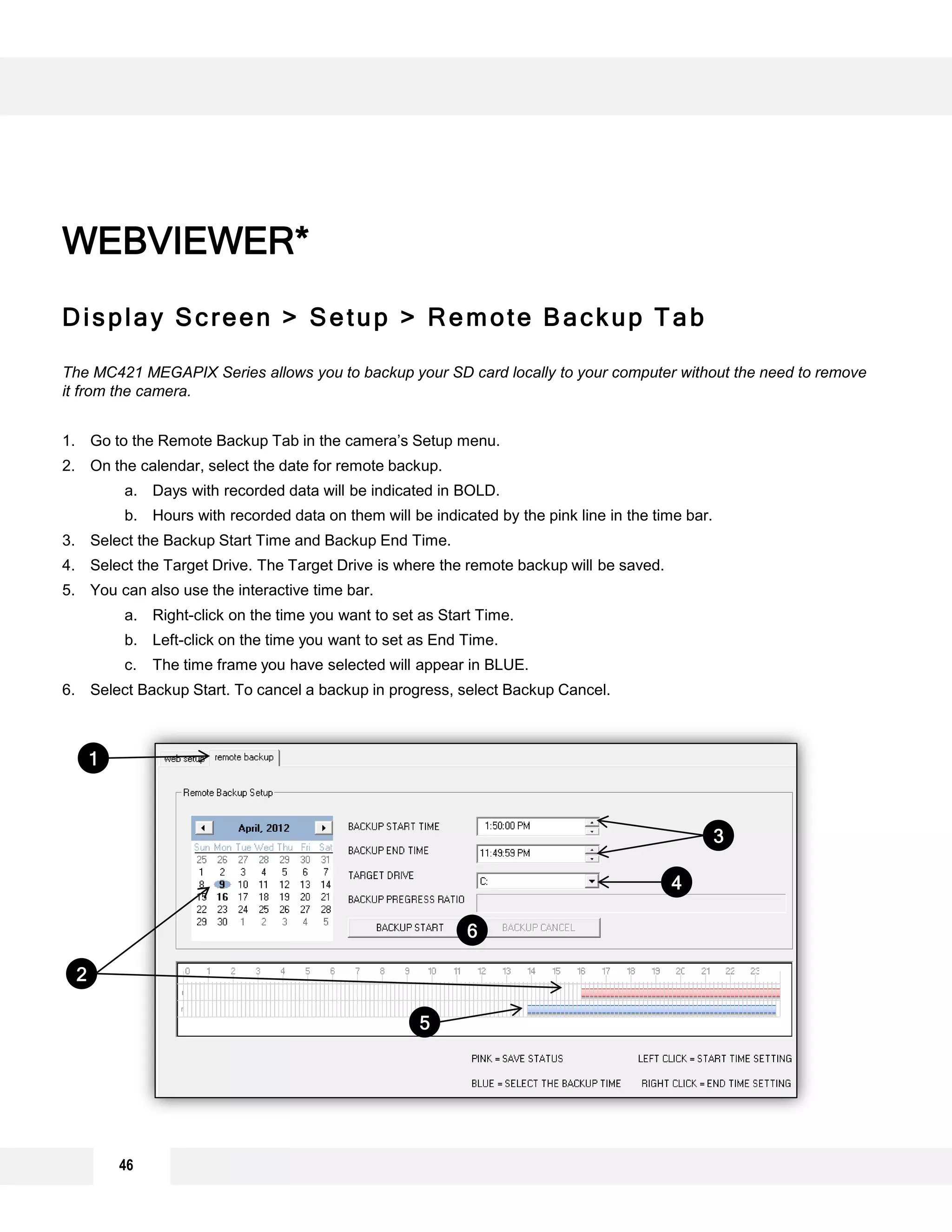 Display Screen > Setup > Remote Backup Tab
The MC421 MEGAPIX Series allows you to backup your SD card locally to your computer without the need to remove
it from the camera.
1. Go to the Remote Backup Tab in the camera’s Setup menu.
2. On the calendar, select the date for remote backup.
a. Days with recorded data will be indicated in BOLD.
b. Hours with recorded data on them will be indicated by the pink line in the time bar.
3. Select the Backup Start Time and Backup End Time.
4. Select the Target Drive. The Target Drive is where the remote backup will be saved.
5. You can also use the interactive time bar.
a. Right-click on the time you want to set as Start Time.
b. Left-click on the time you want to set as End Time.
c. The time frame you have selected will appear in BLUE.
6. Select Backup Start. To cancel a backup in progress, select Backup Cancel.
WEBVIEWER*
1
3
4
2
5
6
46
 
