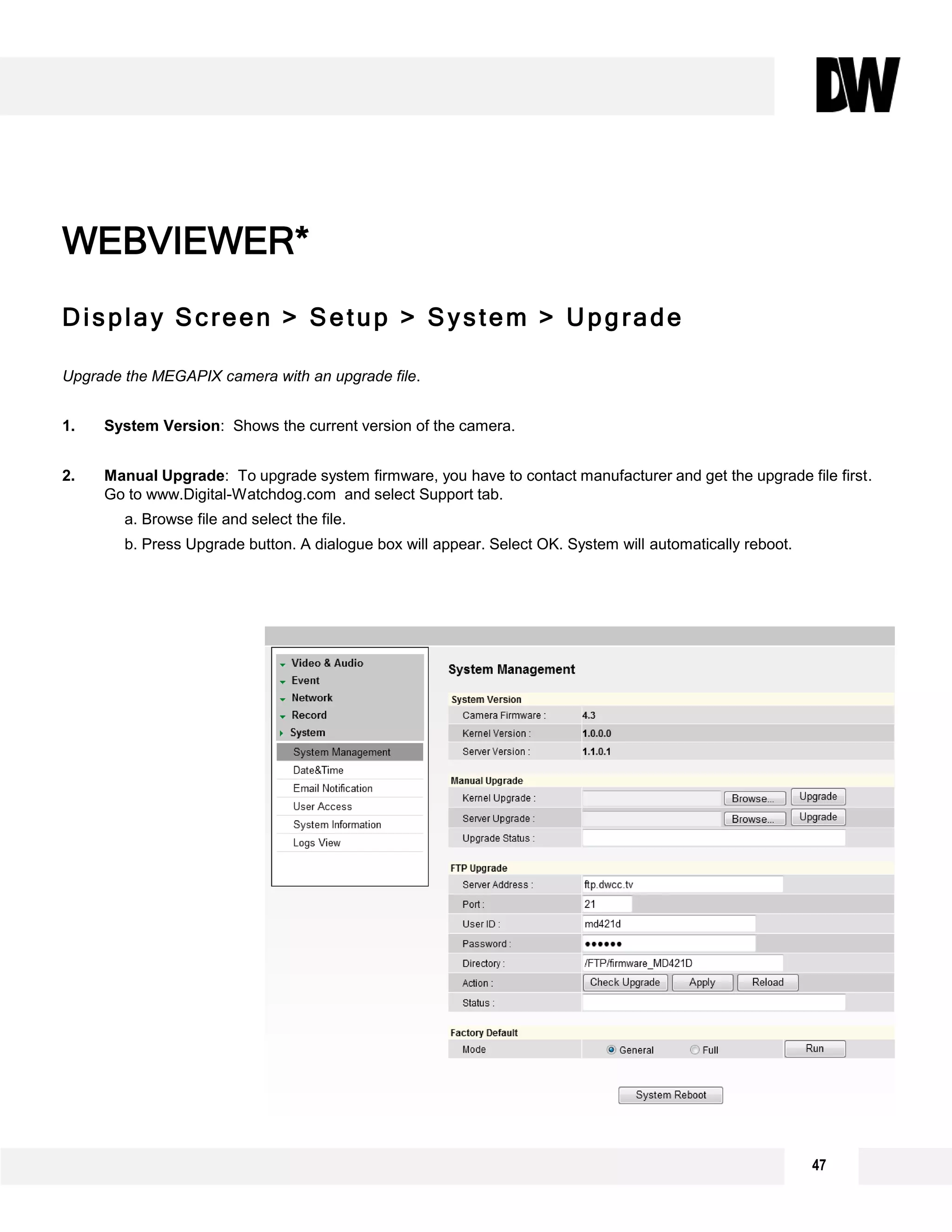 Display Screen > Setup > System > Upgrade
Upgrade the MEGAPIX camera with an upgrade file.
1. System Version: Shows the current version of the camera.
2. Manual Upgrade: To upgrade system firmware, you have to contact manufacturer and get the upgrade file first.
Go to www.Digital-Watchdog.com and select Support tab.
a. Browse file and select the file.
b. Press Upgrade button. A dialogue box will appear. Select OK. System will automatically reboot.
WEBVIEWER*
1
2
3
47
 