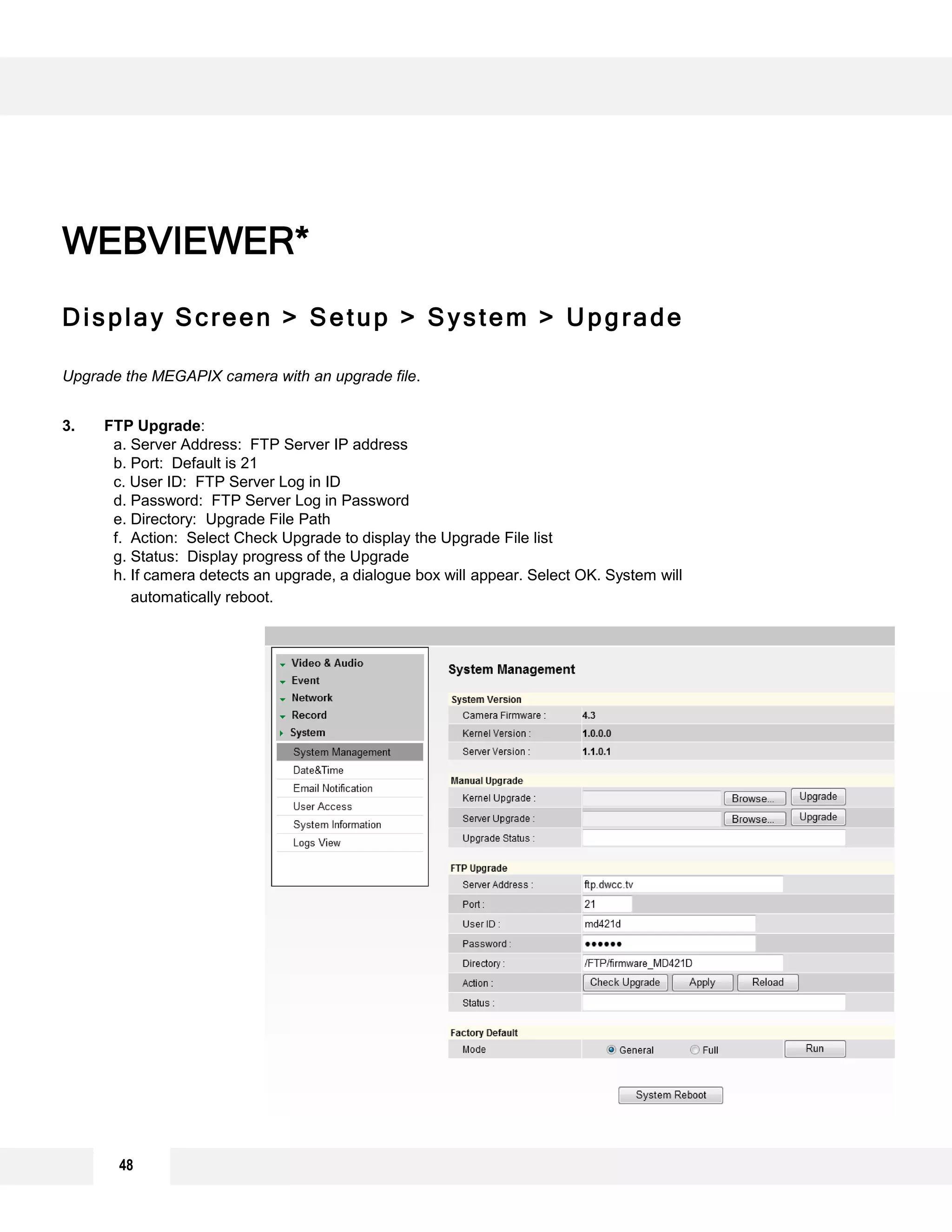 Display Screen > Setup > System > Upgrade
Upgrade the MEGAPIX camera with an upgrade file.
3. FTP Upgrade:
a. Server Address: FTP Server IP address
b. Port: Default is 21
c. User ID: FTP Server Log in ID
d. Password: FTP Server Log in Password
e. Directory: Upgrade File Path
f. Action: Select Check Upgrade to display the Upgrade File list
g. Status: Display progress of the Upgrade
h. If camera detects an upgrade, a dialogue box will appear. Select OK. System will
automatically reboot.
WEBVIEWER*
1
2
3
48
 