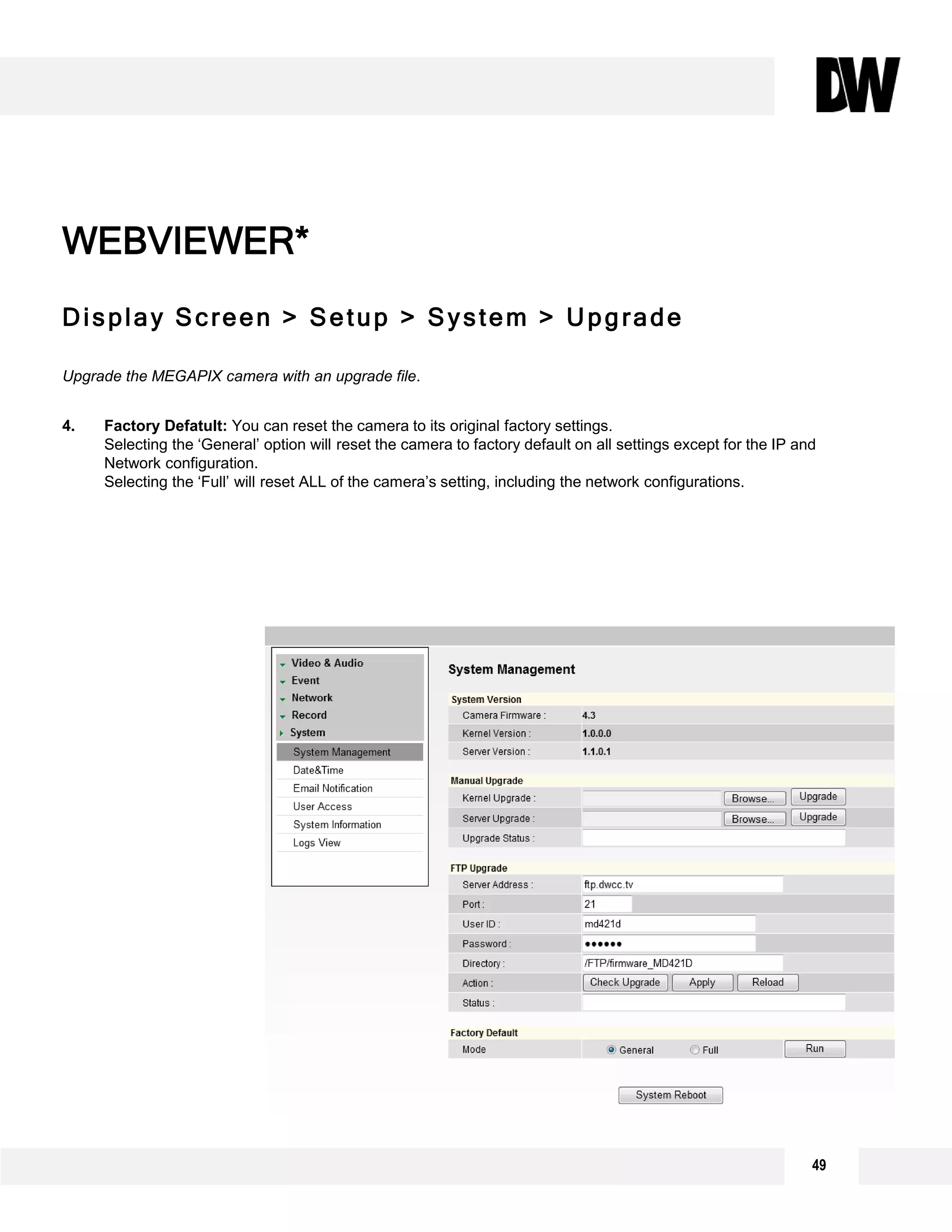 Display Screen > Setup > System > Upgrade
Upgrade the MEGAPIX camera with an upgrade file.
4. Factory Defatult: You can reset the camera to its original factory settings.
Selecting the ‘General’ option will reset the camera to factory default on all settings except for the IP and
Network configuration.
Selecting the ‘Full’ will reset ALL of the camera’s setting, including the network configurations.
WEBVIEWER*
1
2
3
49
 
