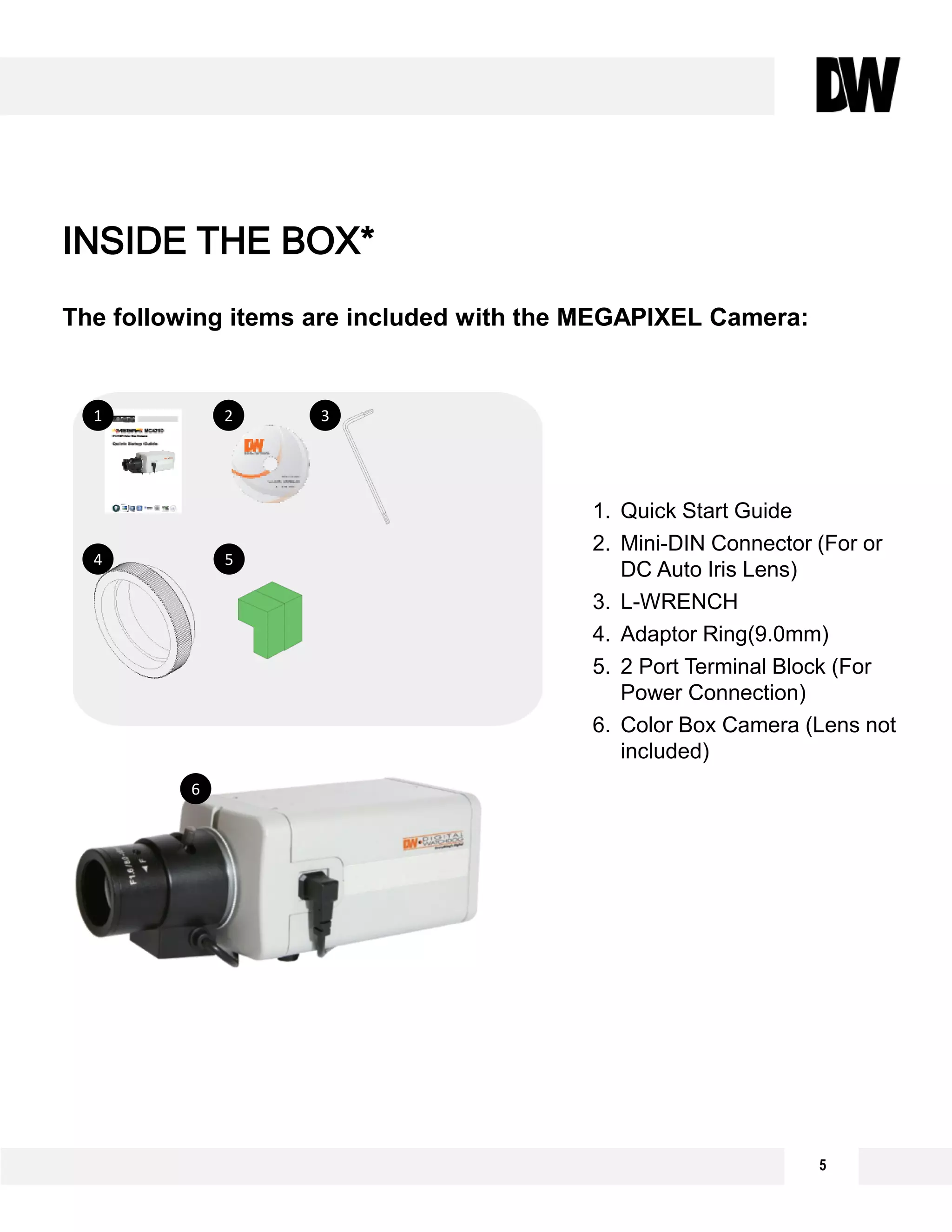 The following items are included with the MEGAPIXEL Camera:
5
INSIDE THE BOX*
1. Quick Start Guide
2. Mini-DIN Connector (For or
DC Auto Iris Lens)
3. L-WRENCH
4. Adaptor Ring(9.0mm)
5. 2 Port Terminal Block (For
Power Connection)
6. Color Box Camera (Lens not
included)
2 3
4 5
6
1
 
