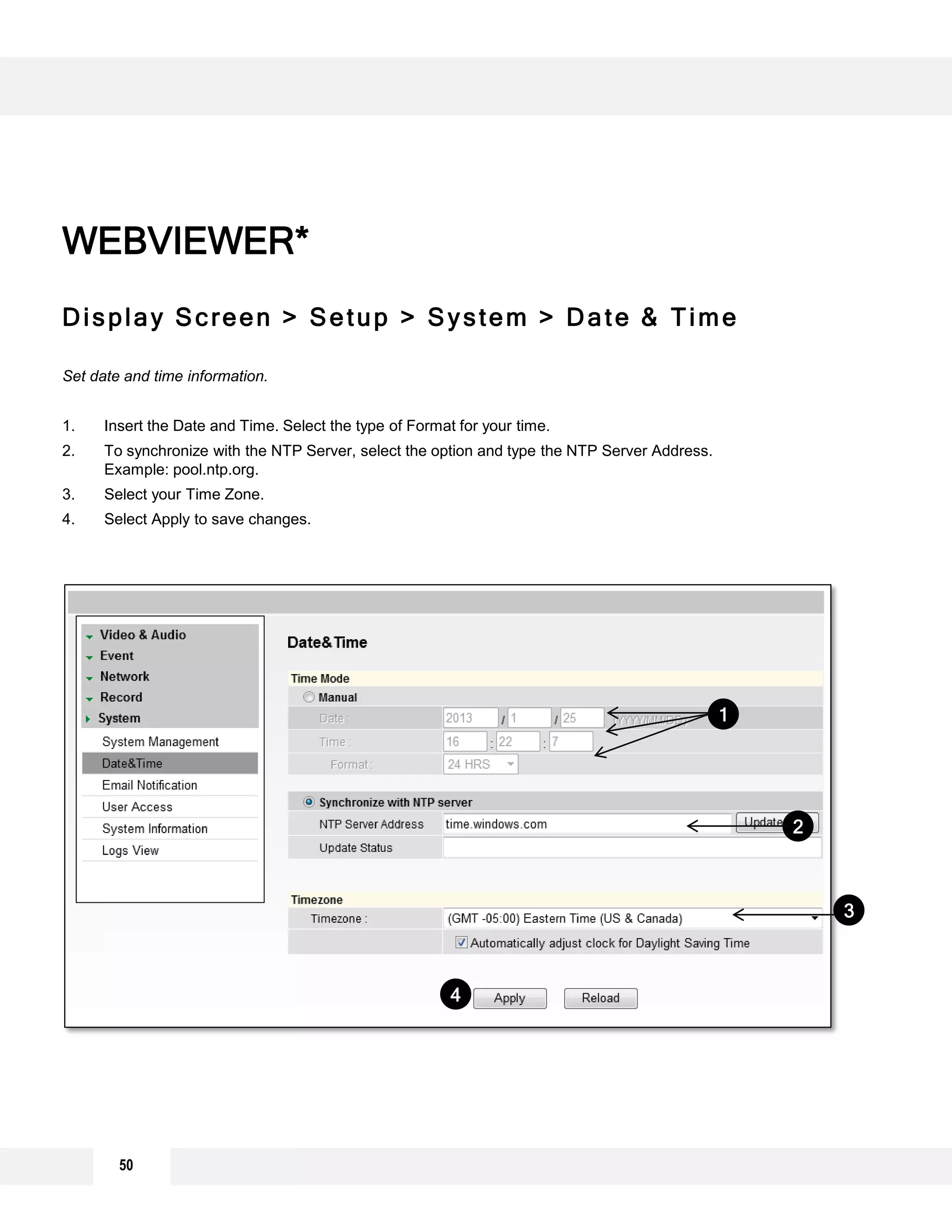 Display Screen > Setup > System > Date & Time
Set date and time information.
1. Insert the Date and Time. Select the type of Format for your time.
2. To synchronize with the NTP Server, select the option and type the NTP Server Address.
Example: pool.ntp.org.
3. Select your Time Zone.
4. Select Apply to save changes.
WEBVIEWER*
2
3
1
4
50
 