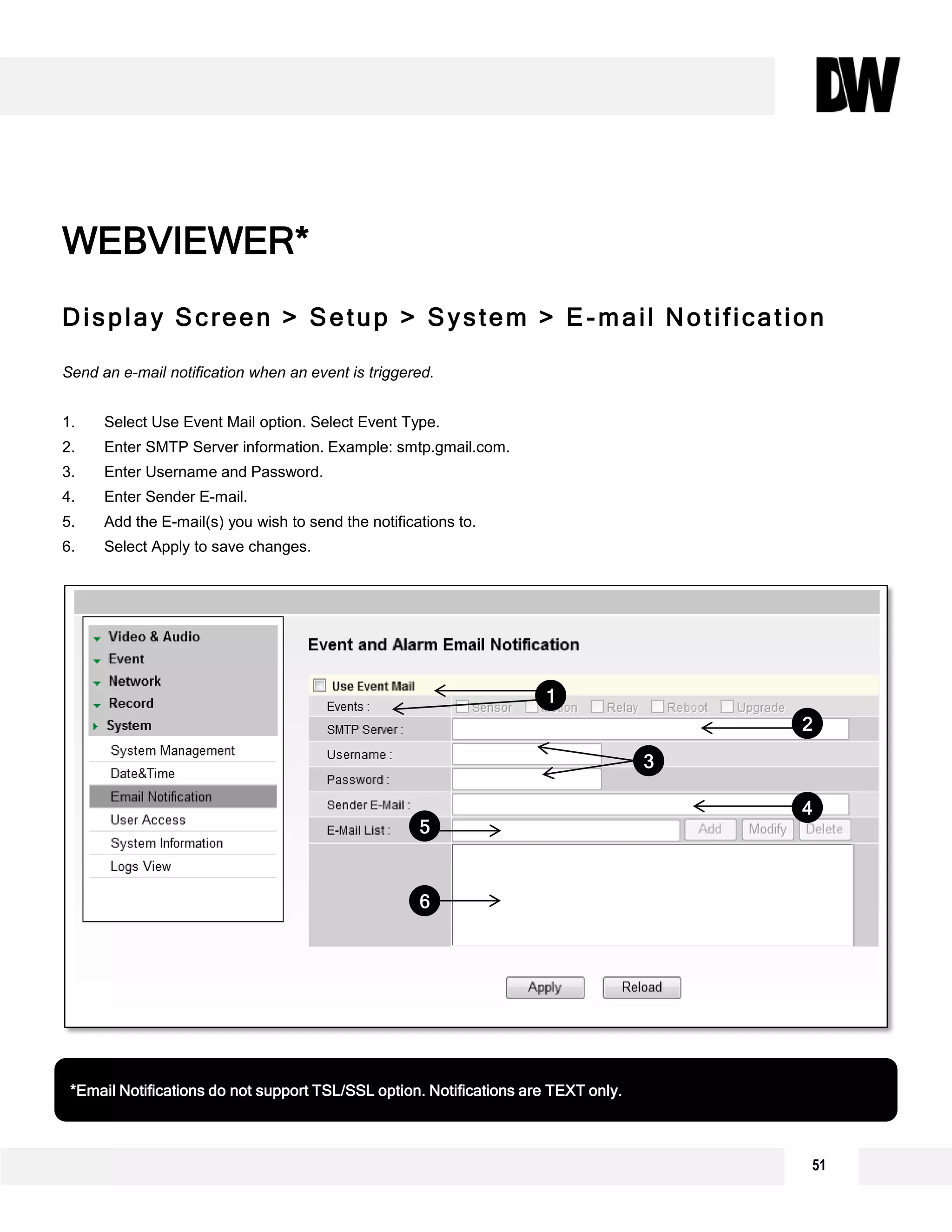 Display Screen > Setup > System > E-mail Notification
Send an e-mail notification when an event is triggered.
1. Select Use Event Mail option. Select Event Type.
2. Enter SMTP Server information. Example: smtp.gmail.com.
3. Enter Username and Password.
4. Enter Sender E-mail.
5. Add the E-mail(s) you wish to send the notifications to.
6. Select Apply to save changes.
WEBVIEWER*
*Email Notifications do not support TSL/SSL option. Notifications are TEXT only.
1
2
3
4
5
6
51
 