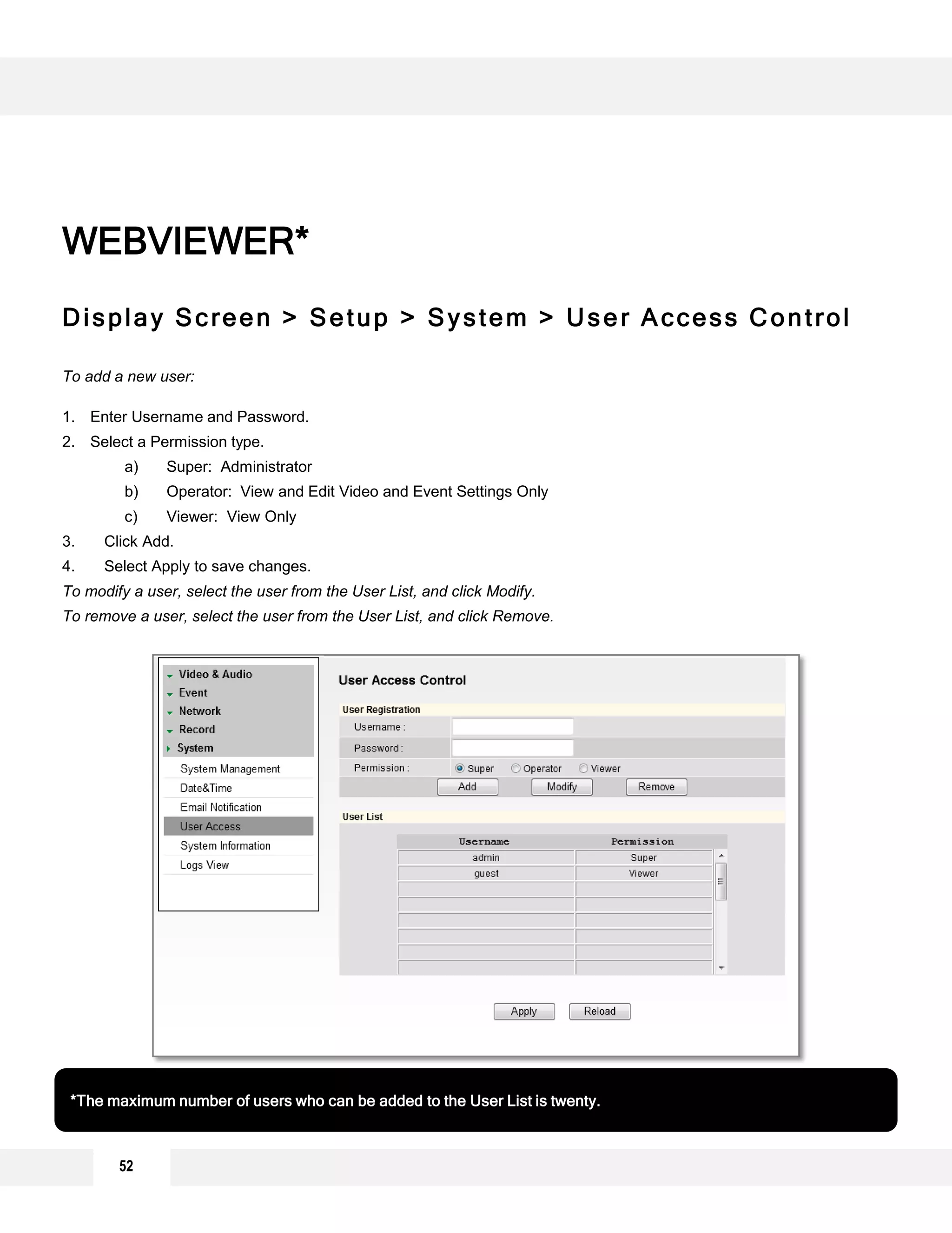 Display Screen > Setup > System > User Access Control
To add a new user:
1. Enter Username and Password.
2. Select a Permission type.
a) Super: Administrator
b) Operator: View and Edit Video and Event Settings Only
c) Viewer: View Only
3. Click Add.
4. Select Apply to save changes.
To modify a user, select the user from the User List, and click Modify.
To remove a user, select the user from the User List, and click Remove.
WEBVIEWER*
*The maximum number of users who can be added to the User List is twenty.
2
1
3
4
52
 