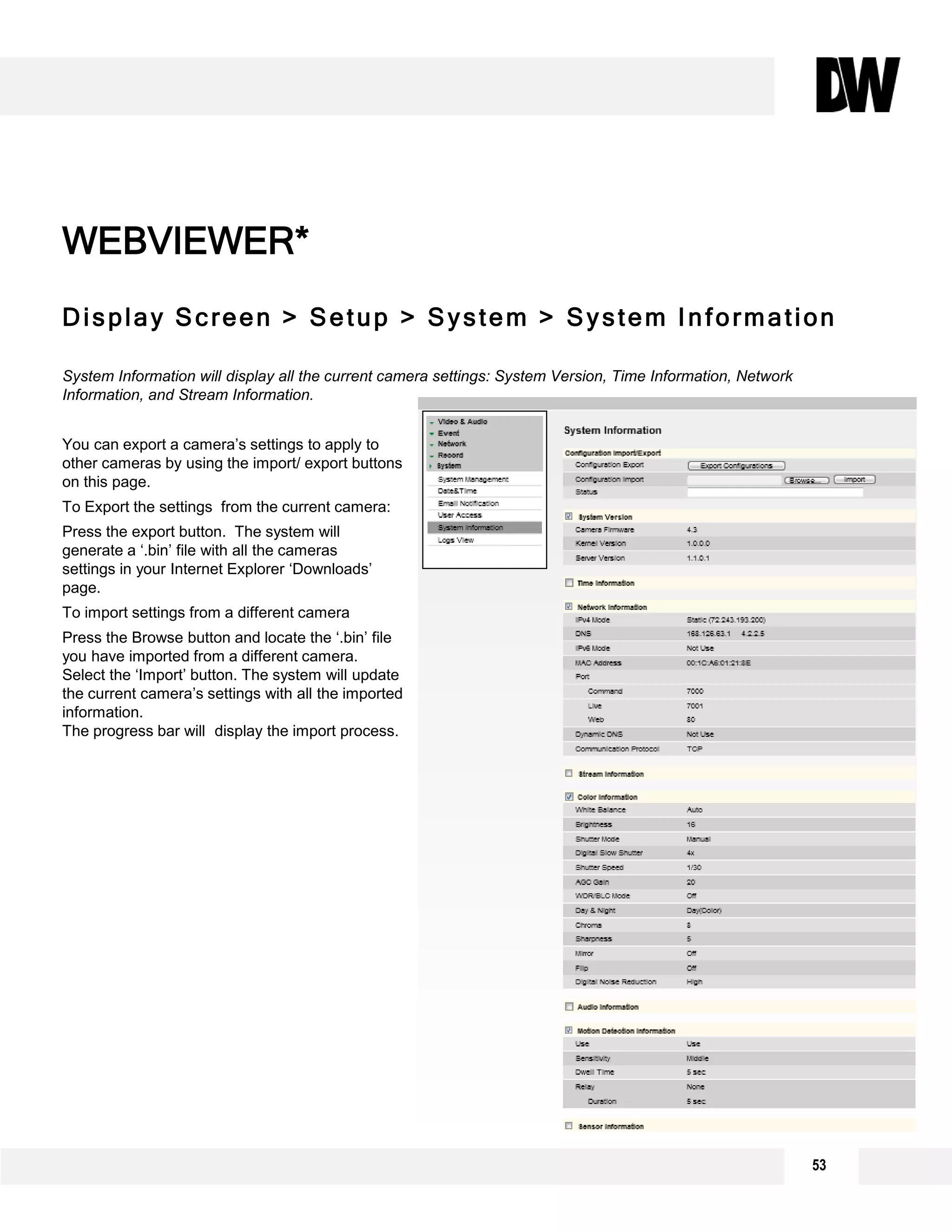 Display Screen > Setup > System > System Information
System Information will display all the current camera settings: System Version, Time Information, Network
Information, and Stream Information.
You can export a camera’s settings to apply to
other cameras by using the import/ export buttons
on this page.
To Export the settings from the current camera:
Press the export button. The system will
generate a ‘.bin’ file with all the cameras
settings in your Internet Explorer ‘Downloads’
page.
To import settings from a different camera
Press the Browse button and locate the ‘.bin’ file
you have imported from a different camera.
Select the ‘Import’ button. The system will update
the current camera’s settings with all the imported
information.
The progress bar will display the import process.
WEBVIEWER*
53
 