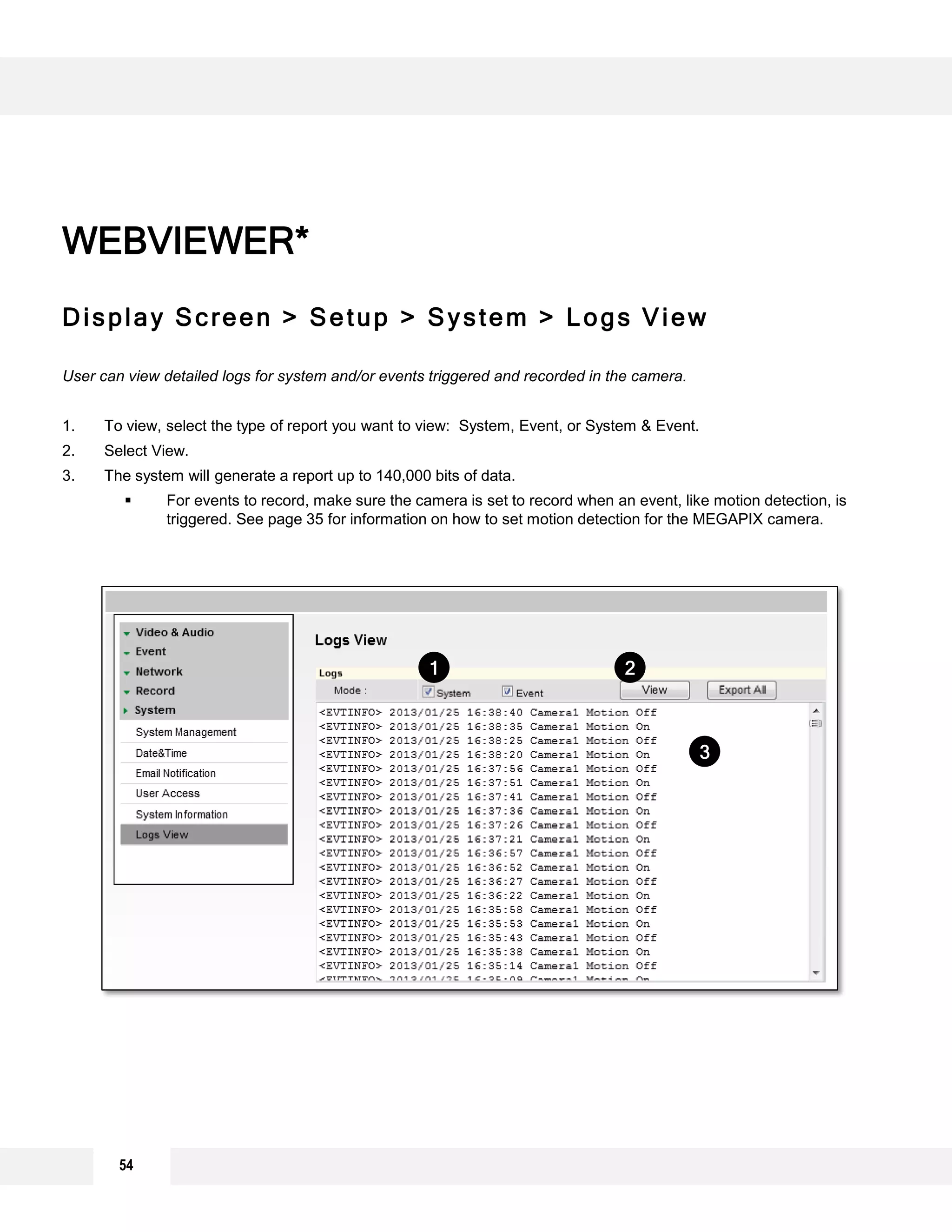Display Screen > Setup > System > Logs View
User can view detailed logs for system and/or events triggered and recorded in the camera.
1. To view, select the type of report you want to view: System, Event, or System & Event.
2. Select View.
3. The system will generate a report up to 140,000 bits of data.
 For events to record, make sure the camera is set to record when an event, like motion detection, is
triggered. See page 35 for information on how to set motion detection for the MEGAPIX camera.
WEBVIEWER*
2
3
1
54
 