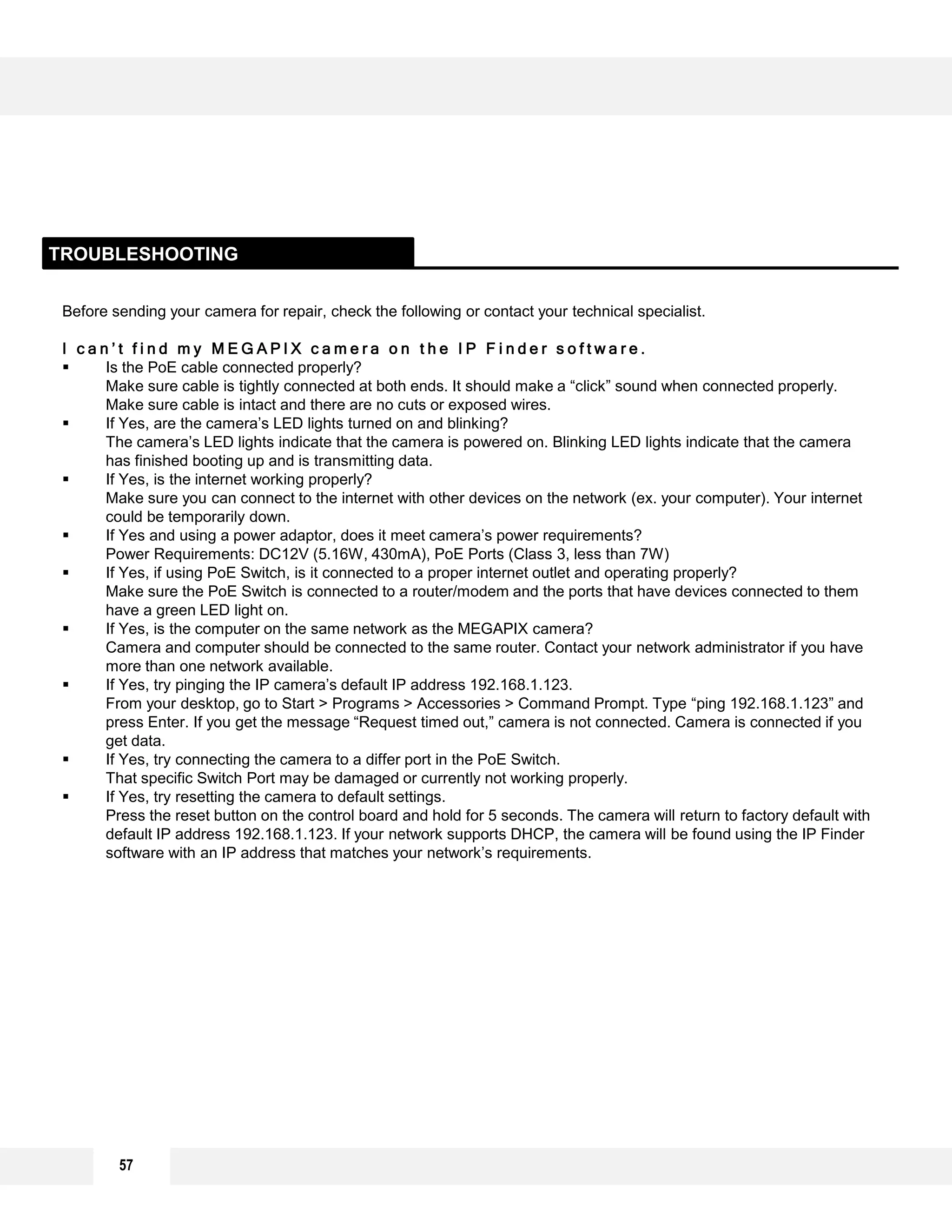 57
Before sending your camera for repair, check the following or contact your technical specialist.
I c a n ’ t f i n d m y M E G A P I X c a m e r a o n t h e I P F i n d e r s o f t w a r e .
 Is the PoE cable connected properly?
Make sure cable is tightly connected at both ends. It should make a “click” sound when connected properly.
Make sure cable is intact and there are no cuts or exposed wires.
 If Yes, are the camera’s LED lights turned on and blinking?
The camera’s LED lights indicate that the camera is powered on. Blinking LED lights indicate that the camera
has finished booting up and is transmitting data.
 If Yes, is the internet working properly?
Make sure you can connect to the internet with other devices on the network (ex. your computer). Your internet
could be temporarily down.
 If Yes and using a power adaptor, does it meet camera’s power requirements?
Power Requirements: DC12V (5.16W, 430mA), PoE Ports (Class 3, less than 7W)
 If Yes, if using PoE Switch, is it connected to a proper internet outlet and operating properly?
Make sure the PoE Switch is connected to a router/modem and the ports that have devices connected to them
have a green LED light on.
 If Yes, is the computer on the same network as the MEGAPIX camera?
Camera and computer should be connected to the same router. Contact your network administrator if you have
more than one network available.
 If Yes, try pinging the IP camera’s default IP address 192.168.1.123.
From your desktop, go to Start > Programs > Accessories > Command Prompt. Type “ping 192.168.1.123” and
press Enter. If you get the message “Request timed out,” camera is not connected. Camera is connected if you
get data.
 If Yes, try connecting the camera to a differ port in the PoE Switch.
That specific Switch Port may be damaged or currently not working properly.
 If Yes, try resetting the camera to default settings.
Press the reset button on the control board and hold for 5 seconds. The camera will return to factory default with
default IP address 192.168.1.123. If your network supports DHCP, the camera will be found using the IP Finder
software with an IP address that matches your network’s requirements.
TROUBLESHOOTING
 