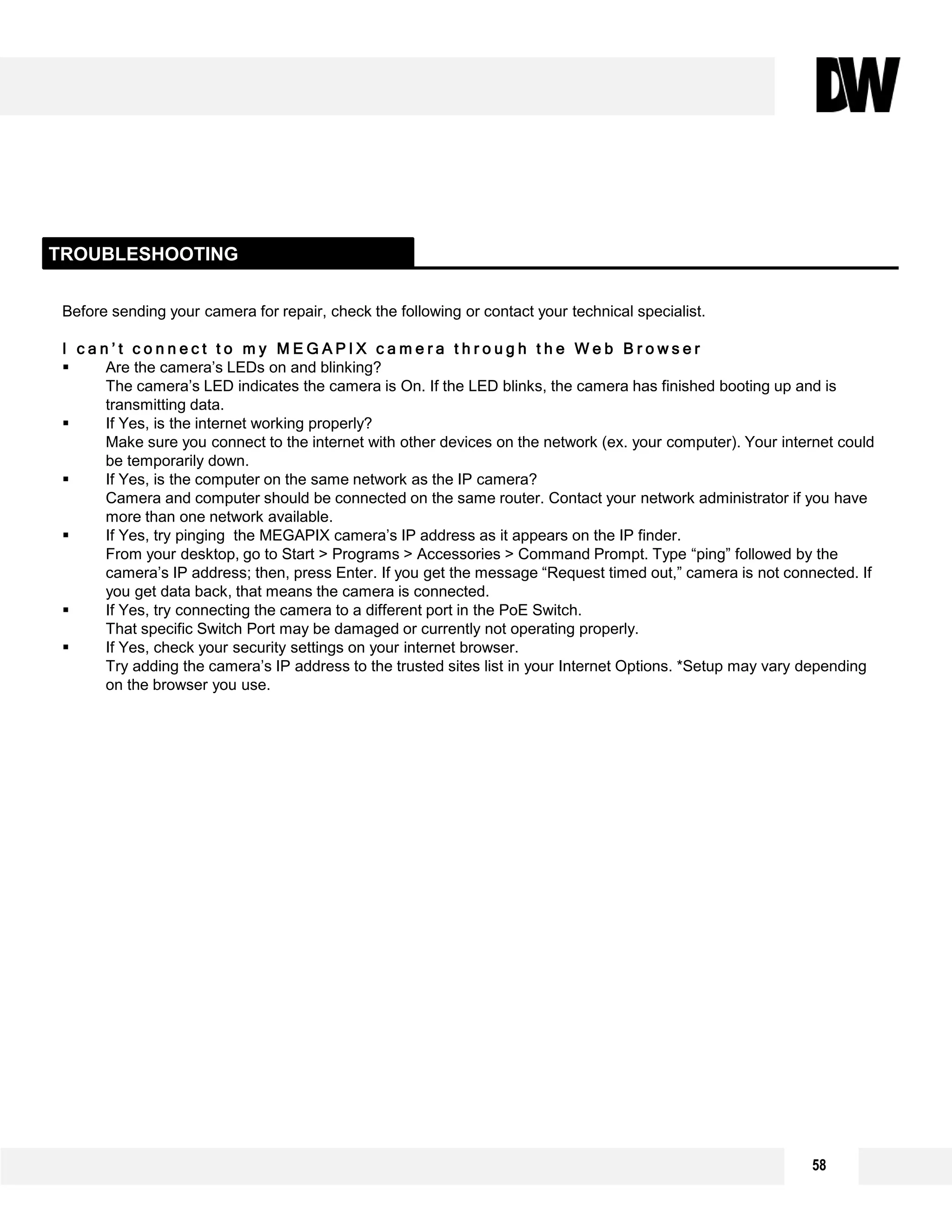 58
Before sending your camera for repair, check the following or contact your technical specialist.
I c a n ’ t c o n n e c t t o m y M E G A P I X c a m e r a t h r o u g h t h e W e b B r o w s e r
 Are the camera’s LEDs on and blinking?
The camera’s LED indicates the camera is On. If the LED blinks, the camera has finished booting up and is
transmitting data.
 If Yes, is the internet working properly?
Make sure you connect to the internet with other devices on the network (ex. your computer). Your internet could
be temporarily down.
 If Yes, is the computer on the same network as the IP camera?
Camera and computer should be connected on the same router. Contact your network administrator if you have
more than one network available.
 If Yes, try pinging the MEGAPIX camera’s IP address as it appears on the IP finder.
From your desktop, go to Start > Programs > Accessories > Command Prompt. Type “ping” followed by the
camera’s IP address; then, press Enter. If you get the message “Request timed out,” camera is not connected. If
you get data back, that means the camera is connected.
 If Yes, try connecting the camera to a different port in the PoE Switch.
That specific Switch Port may be damaged or currently not operating properly.
 If Yes, check your security settings on your internet browser.
Try adding the camera’s IP address to the trusted sites list in your Internet Options. *Setup may vary depending
on the browser you use.
TROUBLESHOOTING
 