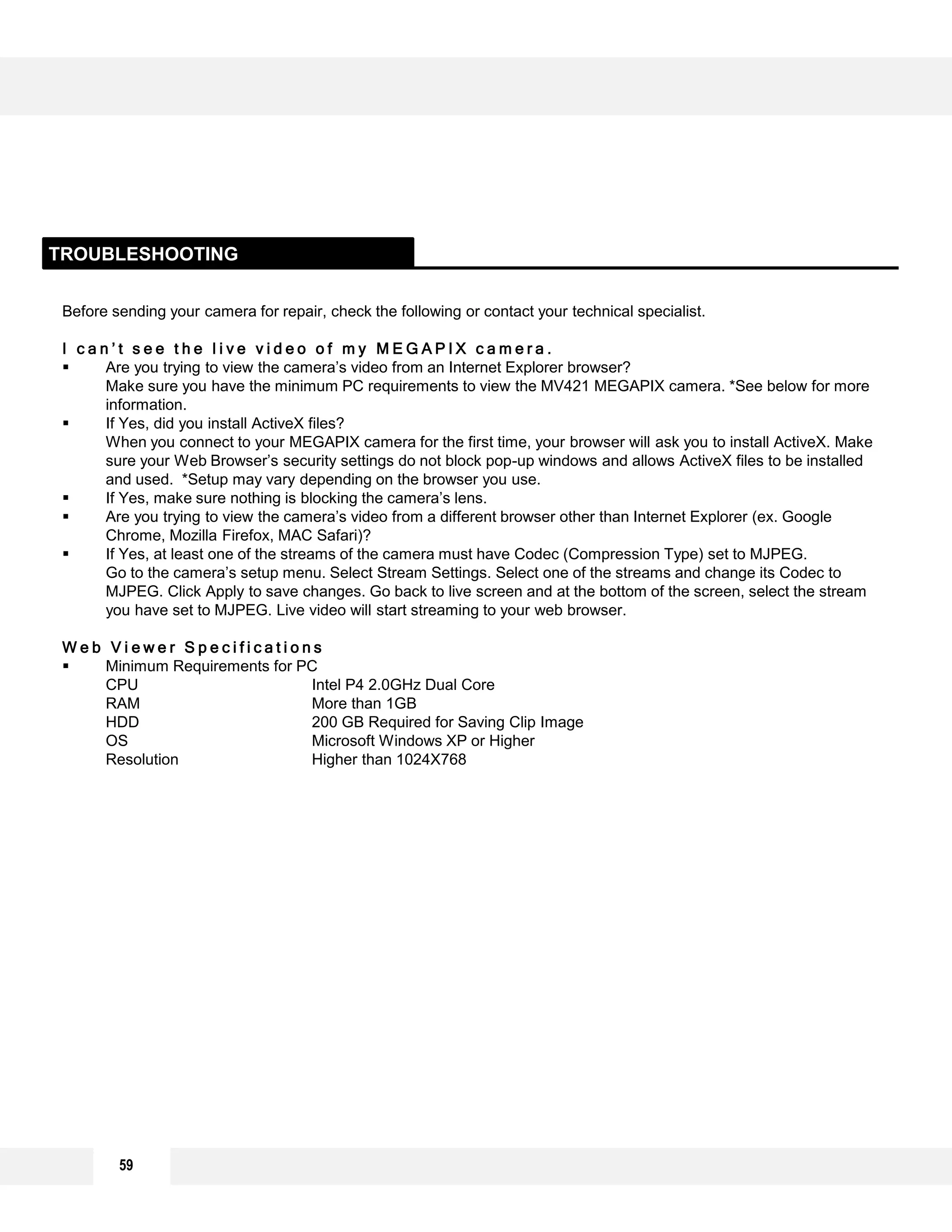 59
Before sending your camera for repair, check the following or contact your technical specialist.
I c a n ’ t s e e t h e l i v e v i d e o o f m y M E G A P I X c a m e r a .
 Are you trying to view the camera’s video from an Internet Explorer browser?
Make sure you have the minimum PC requirements to view the MV421 MEGAPIX camera. *See below for more
information.
 If Yes, did you install ActiveX files?
When you connect to your MEGAPIX camera for the first time, your browser will ask you to install ActiveX. Make
sure your Web Browser’s security settings do not block pop-up windows and allows ActiveX files to be installed
and used. *Setup may vary depending on the browser you use.
 If Yes, make sure nothing is blocking the camera’s lens.
 Are you trying to view the camera’s video from a different browser other than Internet Explorer (ex. Google
Chrome, Mozilla Firefox, MAC Safari)?
 If Yes, at least one of the streams of the camera must have Codec (Compression Type) set to MJPEG.
Go to the camera’s setup menu. Select Stream Settings. Select one of the streams and change its Codec to
MJPEG. Click Apply to save changes. Go back to live screen and at the bottom of the screen, select the stream
you have set to MJPEG. Live video will start streaming to your web browser.
W e b V i e w e r S p e c i f i c a t i o n s
 Minimum Requirements for PC
CPU Intel P4 2.0GHz Dual Core
RAM More than 1GB
HDD 200 GB Required for Saving Clip Image
OS Microsoft Windows XP or Higher
Resolution Higher than 1024X768
TROUBLESHOOTING
 