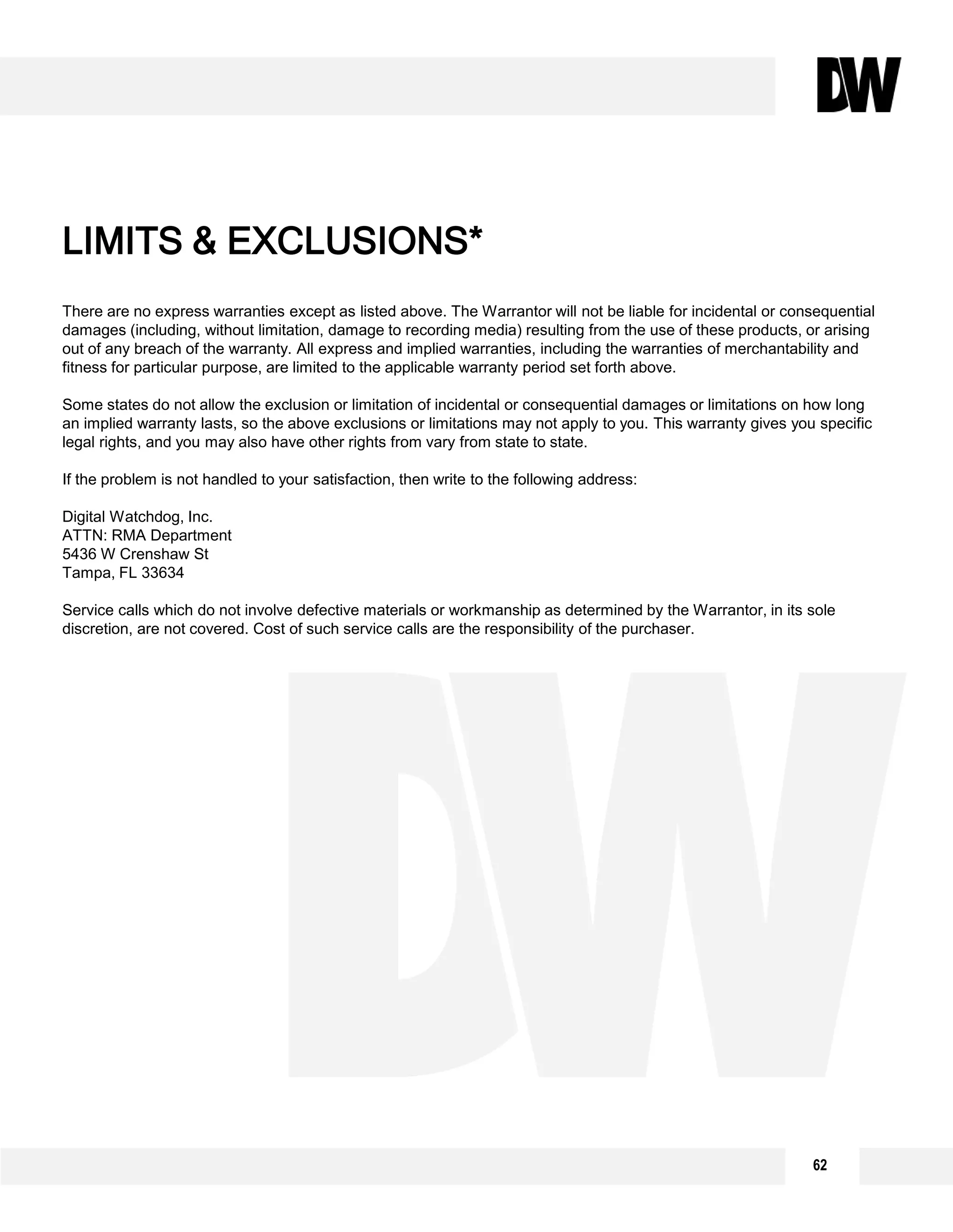 62
There are no express warranties except as listed above. The Warrantor will not be liable for incidental or consequential
damages (including, without limitation, damage to recording media) resulting from the use of these products, or arising
out of any breach of the warranty. All express and implied warranties, including the warranties of merchantability and
fitness for particular purpose, are limited to the applicable warranty period set forth above.
Some states do not allow the exclusion or limitation of incidental or consequential damages or limitations on how long
an implied warranty lasts, so the above exclusions or limitations may not apply to you. This warranty gives you specific
legal rights, and you may also have other rights from vary from state to state.
If the problem is not handled to your satisfaction, then write to the following address:
Digital Watchdog, Inc.
ATTN: RMA Department
5436 W Crenshaw St
Tampa, FL 33634
Service calls which do not involve defective materials or workmanship as determined by the Warrantor, in its sole
discretion, are not covered. Cost of such service calls are the responsibility of the purchaser.
LIMITS & EXCLUSIONS*
 