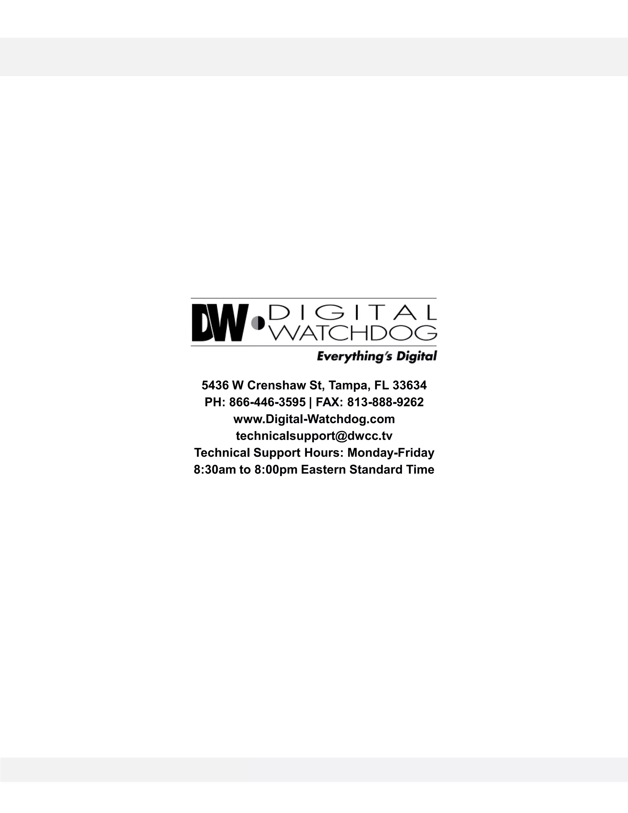 5436 W Crenshaw St, Tampa, FL 33634
PH: 866-446-3595 | FAX: 813-888-9262
www.Digital-Watchdog.com
technicalsupport@dwcc.tv
Technical Support Hours: Monday-Friday
8:30am to 8:00pm Eastern Standard Time
 