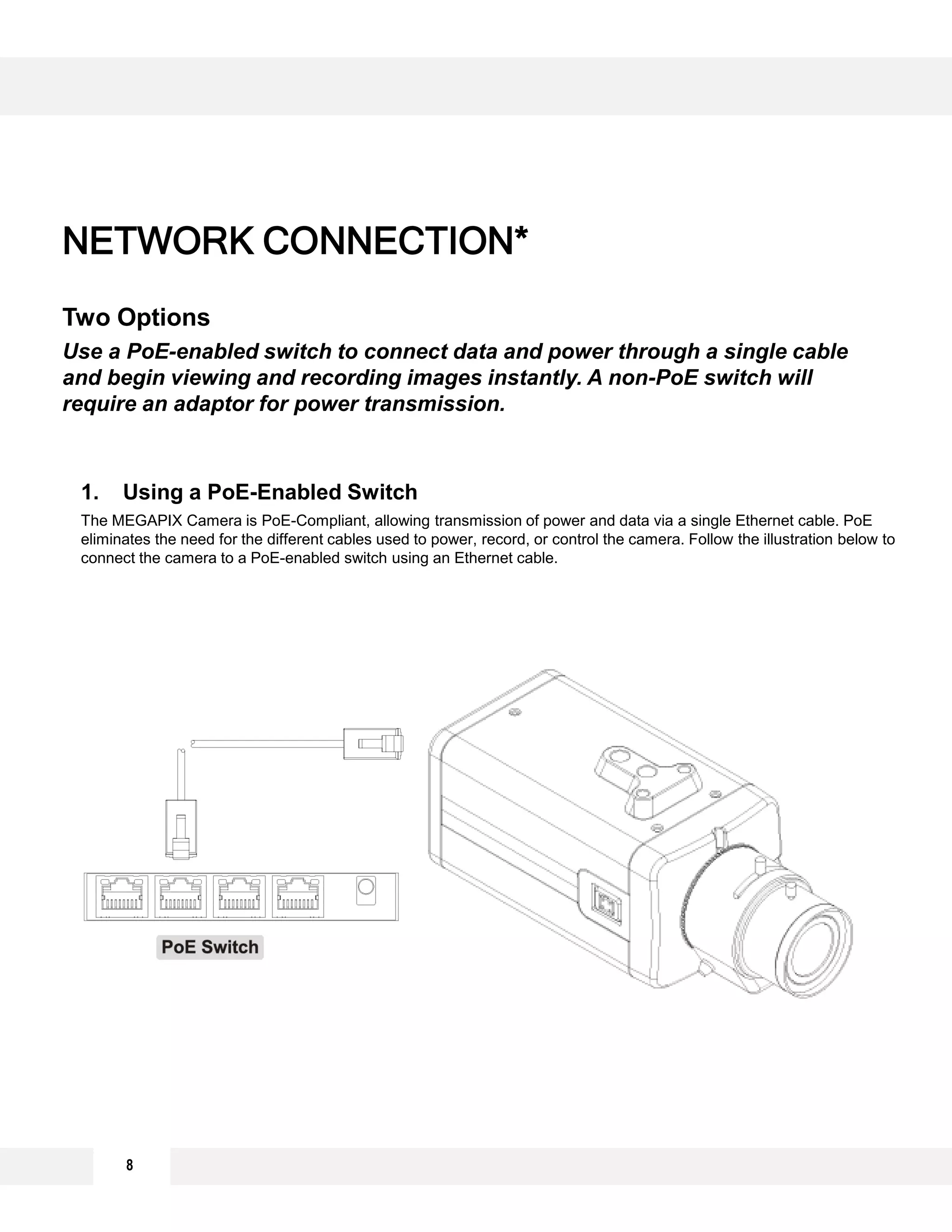 8
NETWORK CONNECTION*
Two Options
Use a PoE-enabled switch to connect data and power through a single cable
and begin viewing and recording images instantly. A non-PoE switch will
require an adaptor for power transmission.
1. Using a PoE-Enabled Switch
The MEGAPIX Camera is PoE-Compliant, allowing transmission of power and data via a single Ethernet cable. PoE
eliminates the need for the different cables used to power, record, or control the camera. Follow the illustration below to
connect the camera to a PoE-enabled switch using an Ethernet cable.
 