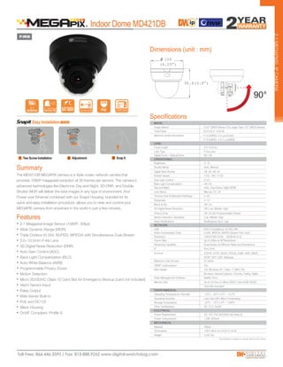 108
(4.25”)
96.8(3.8”)
P-IRIS
2.1
The MD421DB MEGAPIX camera is a triple codec network camera that
provides 1080P megapixel resolution at 30 frames per second. The camera’s
advanced technologies like Electronic Day and Night, 3D-DNR, and Double
Shutter WDR will deliver the best images in any type of environment. And
Power over Ethernet combined with our Snapit Housing, branded for its
quick and easy installation procedure, allows you to view and control your
MEGAPIX camera from anywhere in the world in just a few minutes.
2.1MEGAPIXELIPCAMERA
Dimensions (unit : mm)
Features
Summary
Indoor Dome MD421DB
• 2.1 Megapixel Image Sensor (1080P, 30fps)
• Wide Dynamic Range (WDR)
• Triple Codecs (H.264, MJPEG, MPEG4) with Simultaneous Dual-Stream
• 3.0~10.5mm P-Iris Lens
• 3D Digital Noise Reduction (DNR)
• Auto Gain Control (AGC)
• Back Light Compensation (BLC)
• Auto White Balance (AWB)
• Programmable Privacy Zones
• Motion Detection
• Micro SD/SDHC Class 10 Card Slot for Emergency Backup [card not included]
• Alarm Sensor Input
• Relay Output
• Web Server Built-in
• PoE and DC12V
• Black Housing
• OnVIF Compliant, Profile S
Lens Type P-Iris Lens
Specifications
NETWORK
OPERATIONAL
ENVIRONMENTAL
LENS
Storage Temperature -20
o
C ~ 70
o
C (-4
o
F ~ 158
o
F)
IMAGE
Image Sensor 1/2.8” CMOS Sensor (7% Larger Than 1/3” CMOS Sensor)
Total Pixels 2016 (H) X 1108 (V)
Minimum Scene Illumination F1.6 (30IRE): 0.5 Lux [Color]
F1.6 (30IRE): 0.01 Lux [B&W]
Focal Length 3.0-10.5mm
Frame Rate Up to 30fps at All Resolutions
Video Compression Type H.264, MPEG4, MJPEG (Super Fine~Low)
IP IPv4, IPv6
Protocol TCP/IP, HTTP, DHCP, PPPoE, ICMP, ARP, RARP,
RTSP, NTP, UDP, Multicast
LAN 802.3 Compliance 10/100 LAN
Web Viewer OS: Windows XP / Vista / 7, MAC OS
Browser: Internet Explorer, Chrome, Firefox, Safari
Video Management Software NxMS, Pivot
ONVIF Conformance Yes
Streaming Capability Dual-Stream at Different Rates and Resolutions
Power Requirement DC 12V, PoE (IEEE802.3af Class 3)
Power Consumption 7.2W, 600mA
Operating Humidity Less than 90% (Non-Condensing)
Operating Temperature/ Humidity -10o
C ~ 55
o
C (14
o
F ~ 131
o
F)
Other Certifications CE, FCC, RoHS
Memory Slot Up to 24 Hour to Micro SDHC Card (4GB-32GB)
Card Not Included*
Dimensions 108 X 96.8 mm (4.25 X 3.8 in)
Material Plastic
Weight 0.507 lbs
Mirror & Flip Off, On
Maximum User Access 20 Users
Motion Detection: Sensitivity Low, Middle, High
Privacy Zone Off, On (30 Programmable Zones)
Day and Night Auto, Day (Color), Night (B/W)
MECHANICAL
ELECTRICAL
Brightness 0~19
Shutter Speed 1/30, 1/60, 1/120
Auto Gain Control 0~20
Digital Slow Shutter Off, 2X, 3X, 4X
Shutter Mode Auto, Manual
Back Light Compensation Off, On
Chroma (Hue & Saturation Settings) 0~20
Lens Mode Manual, DC, AF
Sharpness 0~10
3D-Digital Noise Reduction Off, Low, Middle, High
Resolution 1920X1080 (16:9) ~ 320X240 (4:3)
Digital Zoom / Optical Zoom 8X / 3X
Alarm Notifications Notifications Via E-mail
3~10.5mm wo Way Audio
 