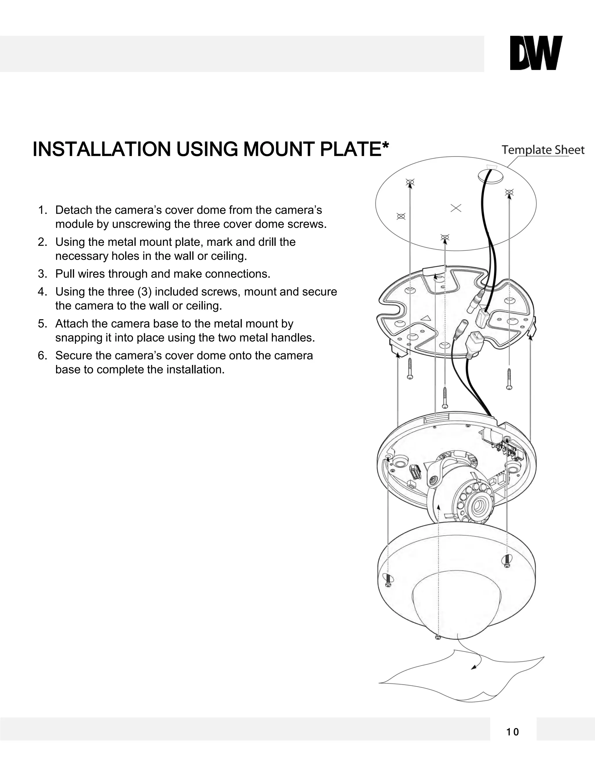 1. Detach the camera’s cover dome from the camera’s
module by unscrewing the three cover dome screws.
2. Using the metal mount plate, mark and drill the
necessary holes in the wall or ceiling.
3. Pull wires through and make connections.
4. Using the three (3) included screws, mount and secure
the camera to the wall or ceiling.
5. Attach the camera base to the metal mount by
snapping it into place using the two metal handles.
6. Secure the camera’s cover dome onto the camera
base to complete the installation.
INSTALLATION USING MOUNT PLATE*
1 0
 