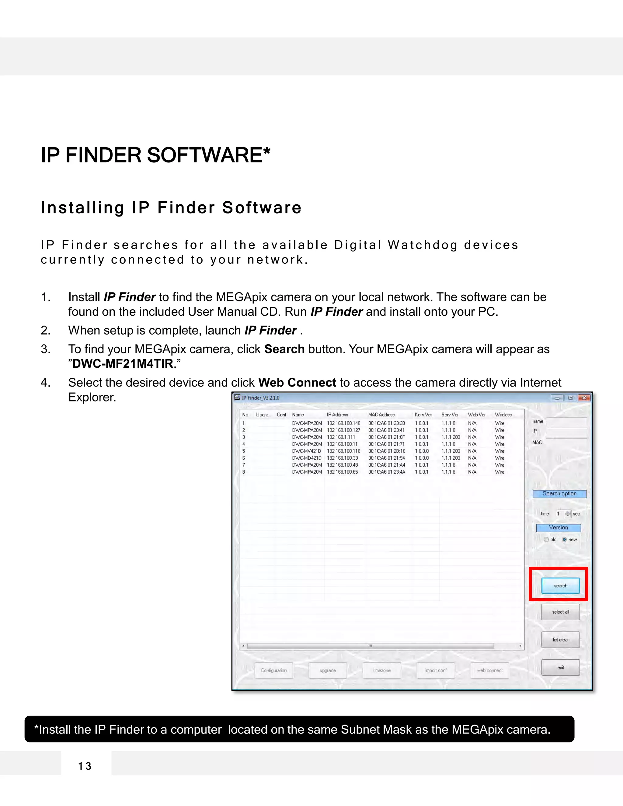 Installing IP Finder Software
I P F i n d e r s e a r c h e s f o r a l l t h e a v a i l a b l e D i g i t a l W a t c h d o g d e v i c e s
c u r r e n t l y c o n n e c t e d t o y o u r n e t w o r k .
1. Install IP Finder to find the MEGApix camera on your local network. The software can be
found on the included User Manual CD. Run IP Finder and install onto your PC.
2. When setup is complete, launch IP Finder .
3. To find your MEGApix camera, click Search button. Your MEGApix camera will appear as
”DWC-MF21M4TIR.”
4. Select the desired device and click Web Connect to access the camera directly via Internet
Explorer.
*Install the IP Finder to a computer located on the same Subnet Mask as the MEGApix camera.
1 3
IP FINDER SOFTWARE*
 