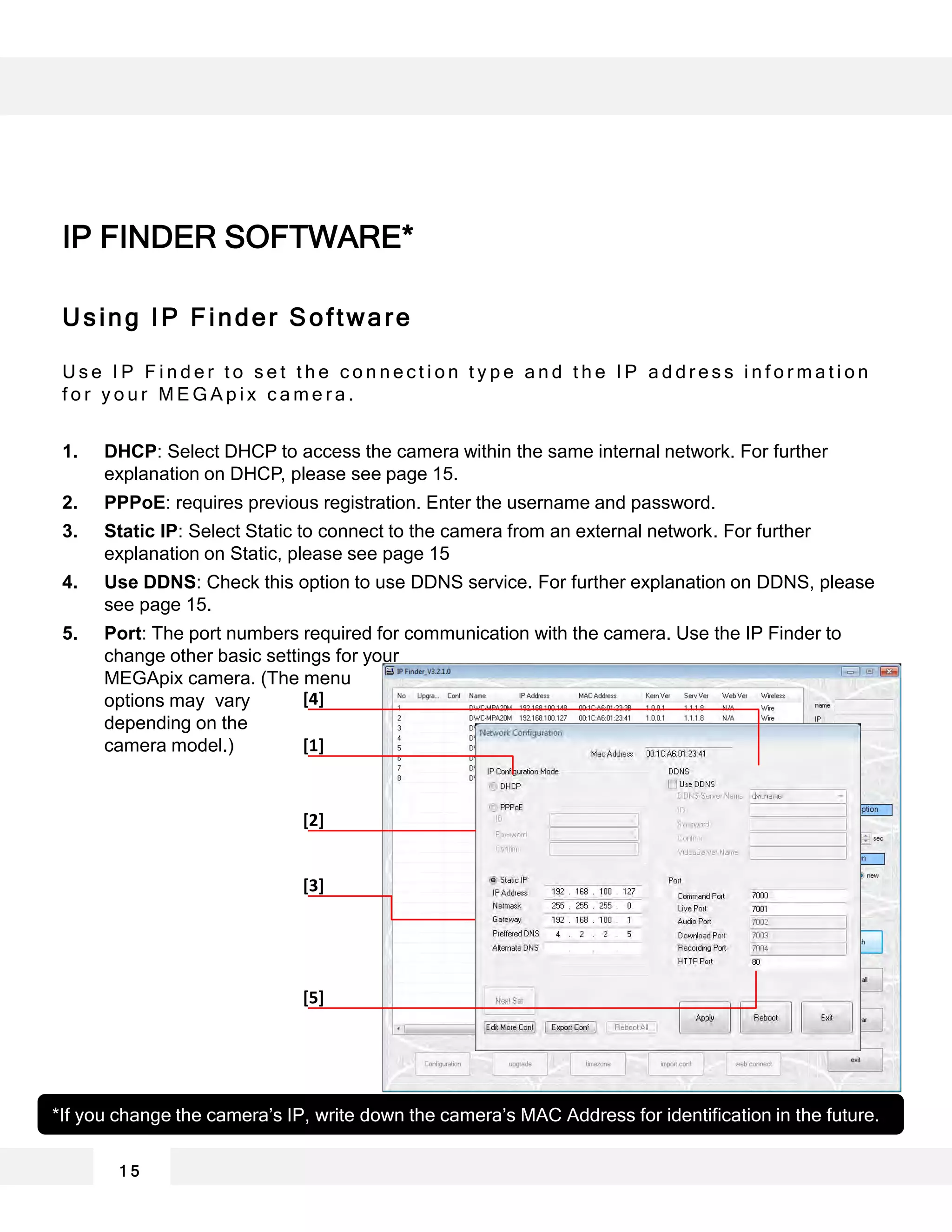 Using IP Finder Software
U s e I P F i n d e r t o s e t t h e c o n n e c t i o n t y p e a n d t h e I P a d d r e s s i n f o r m a t i o n
f o r y o u r M E G A p i x c a m e r a .
1. DHCP: Select DHCP to access the camera within the same internal network. For further
explanation on DHCP, please see page 15.
2. PPPoE: requires previous registration. Enter the username and password.
3. Static IP: Select Static to connect to the camera from an external network. For further
explanation on Static, please see page 15
4. Use DDNS: Check this option to use DDNS service. For further explanation on DDNS, please
see page 15.
5. Port: The port numbers required for communication with the camera. Use the IP Finder to
change other basic settings for your
MEGApix camera. (The menu
options may vary
depending on the
camera model.)
*If you change the camera’s IP, write down the camera’s MAC Address for identification in the future.
[4]
[1]
[2]
[3]
[5]
1 5
IP FINDER SOFTWARE*
 