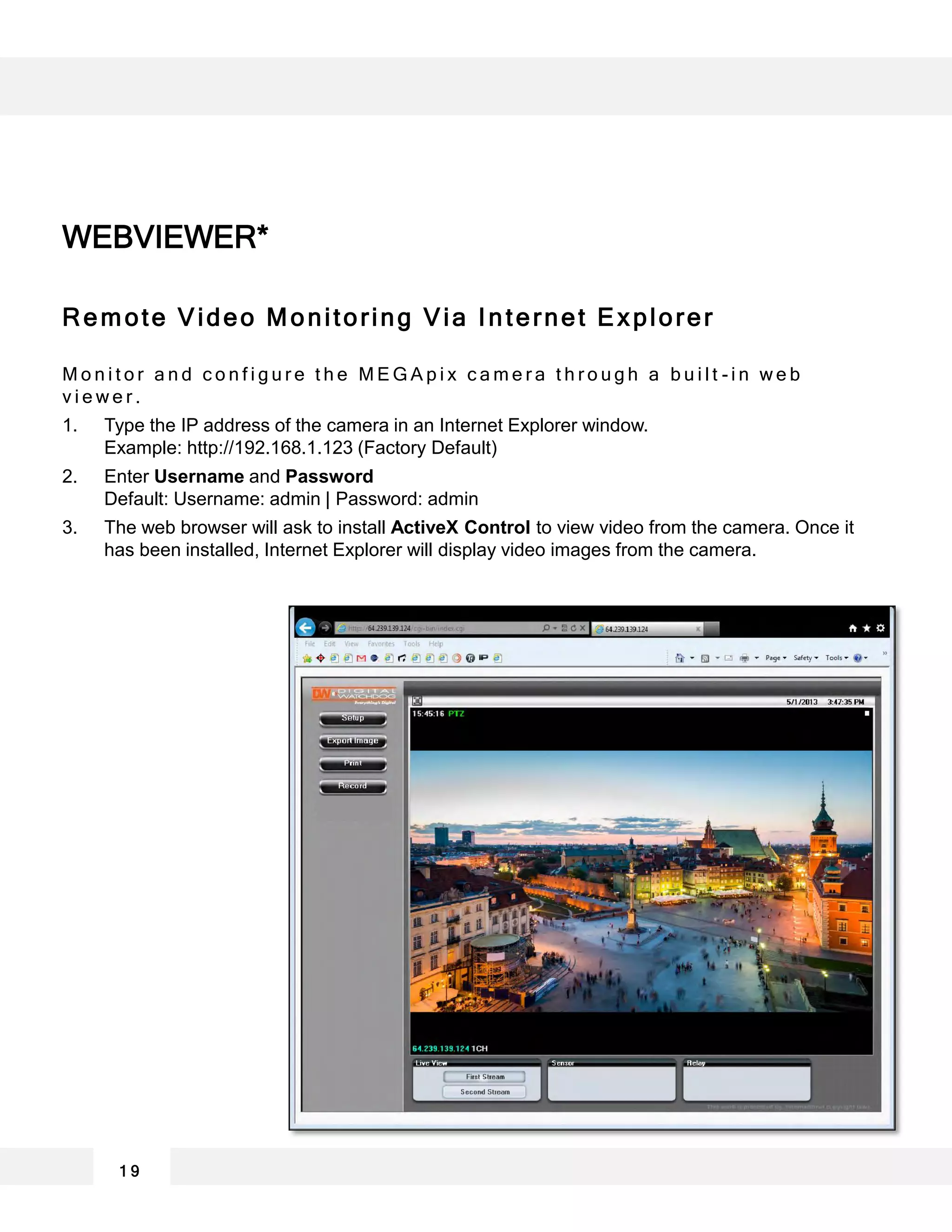 Remote Video Monitoring Via Internet Explorer
M o n i t o r a n d c o n f i g u r e t h e M E G A p i x c a m e r a t h r o u g h a b u i l t - i n w e b
v i e w e r .
1. Type the IP address of the camera in an Internet Explorer window.
Example: http://192.168.1.123 (Factory Default)
2. Enter Username and Password
Default: Username: admin | Password: admin
3. The web browser will ask to install ActiveX Control to view video from the camera. Once it
has been installed, Internet Explorer will display video images from the camera.
WEBVIEWER*
1 9
 