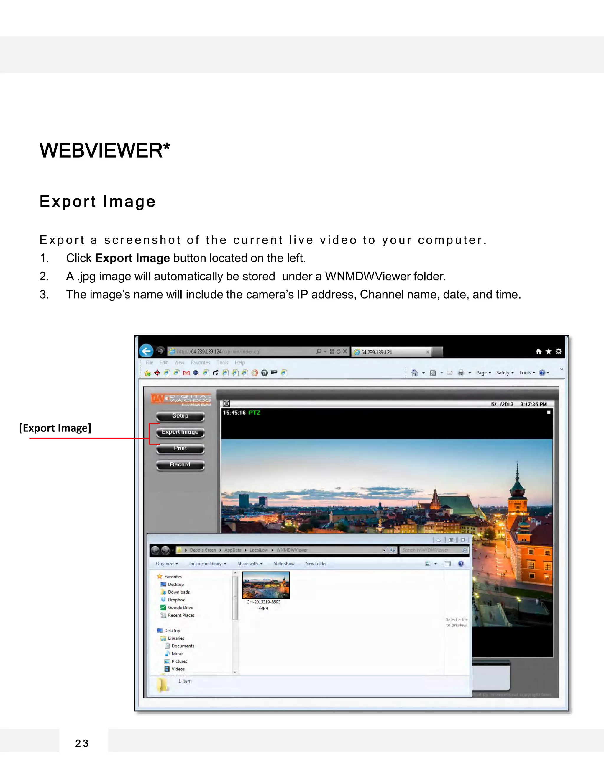 2 3
Export Image
E x p o r t a s c r e e n s h o t o f t h e c u r r e n t l i v e v i d e o t o y o u r c o m p u t e r .
1. Click Export Image button located on the left.
2. A .jpg image will automatically be stored under a WNMDWViewer folder.
3. The image’s name will include the camera’s IP address, Channel name, date, and time.
WEBVIEWER*
[Export Image]
 