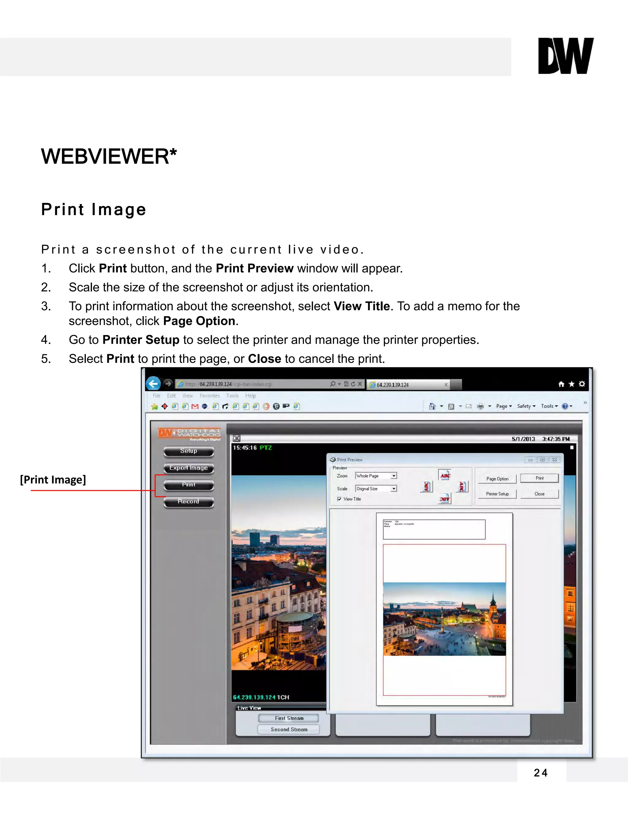 2 4
Print Image
P r i n t a s c r e e n s h o t o f t h e c u r r e n t l i v e v i d e o .
1. Click Print button, and the Print Preview window will appear.
2. Scale the size of the screenshot or adjust its orientation.
3. To print information about the screenshot, select View Title. To add a memo for the
screenshot, click Page Option.
4. Go to Printer Setup to select the printer and manage the printer properties.
5. Select Print to print the page, or Close to cancel the print.
WEBVIEWER*
[Print Image]
 