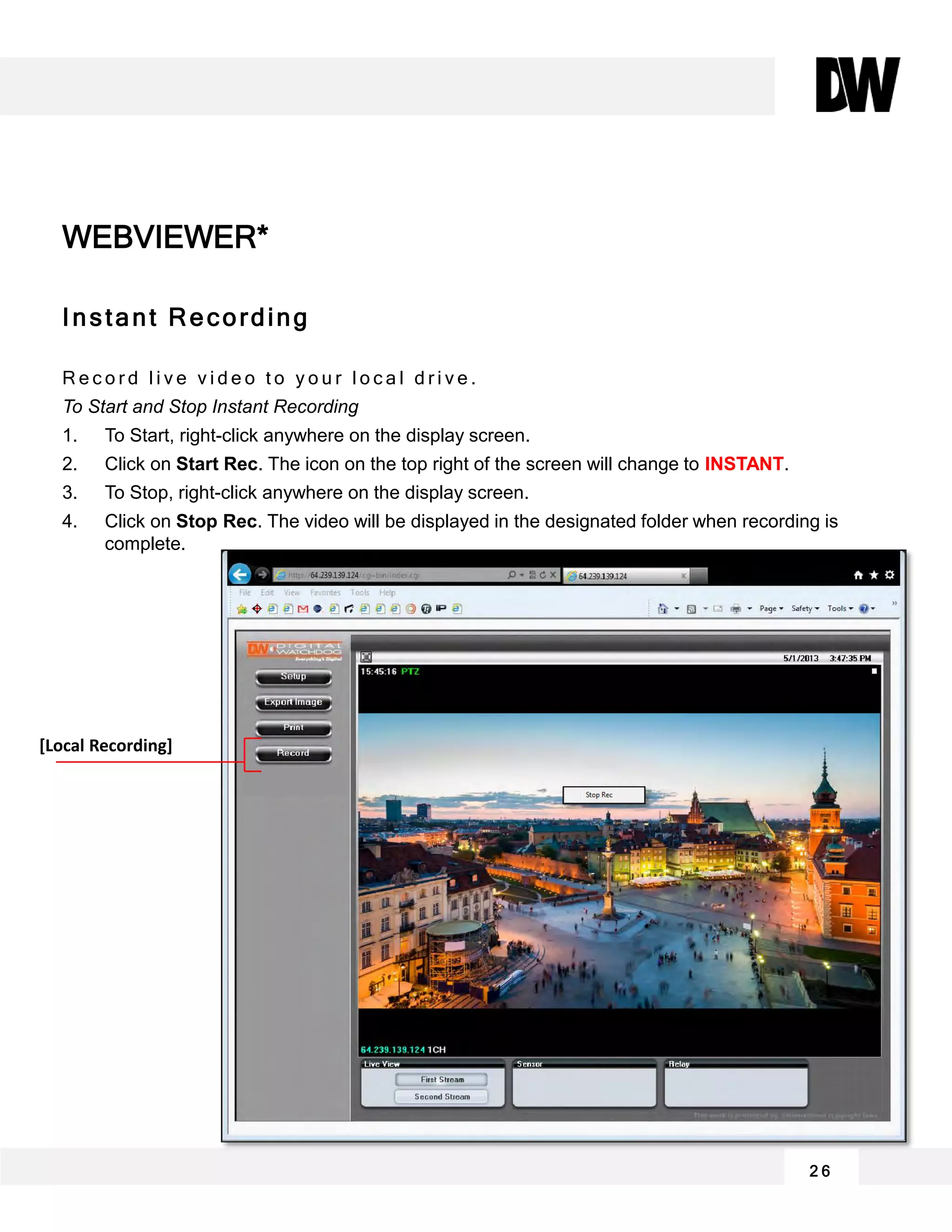 2 6
Instant Recording
R e c o r d l i v e v i d e o t o y o u r l o c a l d r i v e .
To Start and Stop Instant Recording
1. To Start, right-click anywhere on the display screen.
2. Click on Start Rec. The icon on the top right of the screen will change to INSTANT.
3. To Stop, right-click anywhere on the display screen.
4. Click on Stop Rec. The video will be displayed in the designated folder when recording is
complete.
WEBVIEWER*
[Local Recording]
 