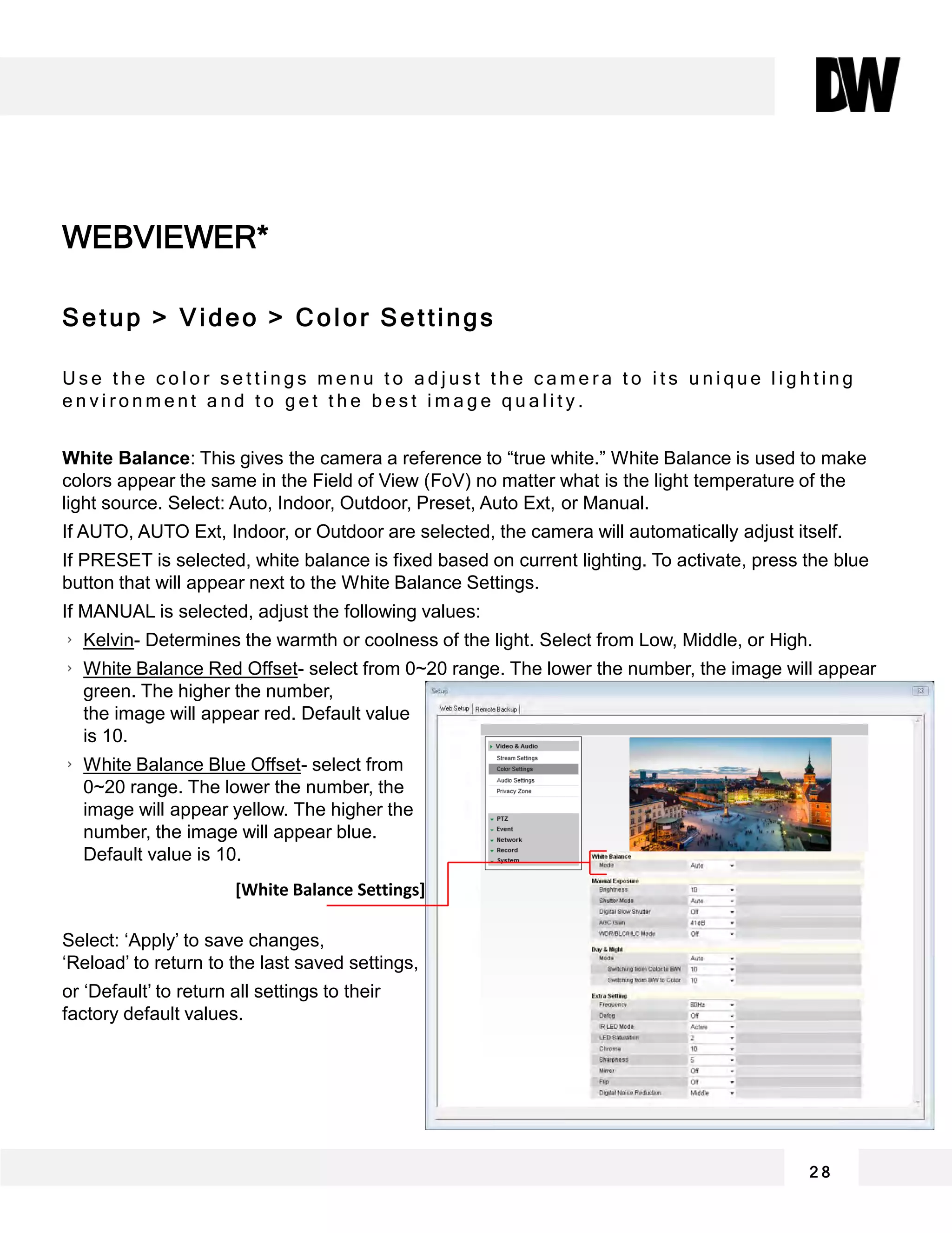 WEBVIEWER*
2 8
Setup > Video > Color Settings
U s e t h e c o l o r s e t t i n g s m e n u t o a d j u s t t h e c a m e r a t o i t s u n i q u e l i g h t i n g
e n v i r o n m e n t a n d t o g e t t h e b e s t i m a g e q u a l i t y .
White Balance: This gives the camera a reference to “true white.” White Balance is used to make
colors appear the same in the Field of View (FoV) no matter what is the light temperature of the
light source. Select: Auto, Indoor, Outdoor, Preset, Auto Ext, or Manual.
If AUTO, AUTO Ext, Indoor, or Outdoor are selected, the camera will automatically adjust itself.
If PRESET is selected, white balance is fixed based on current lighting. To activate, press the blue
button that will appear next to the White Balance Settings.
If MANUAL is selected, adjust the following values:
Kelvin- Determines the warmth or coolness of the light. Select from Low, Middle, or High.
White Balance Red Offset- select from 0~20 range. The lower the number, the image will appear
green. The higher the number,
the image will appear red. Default value
is 10.
White Balance Blue Offset- select from
0~20 range. The lower the number, the
image will appear yellow. The higher the
number, the image will appear blue.
Default value is 10.
Select: ‘Apply’ to save changes,
‘Reload’ to return to the last saved settings,
or ‘Default’ to return all settings to their
factory default values.
[White Balance Settings]
 