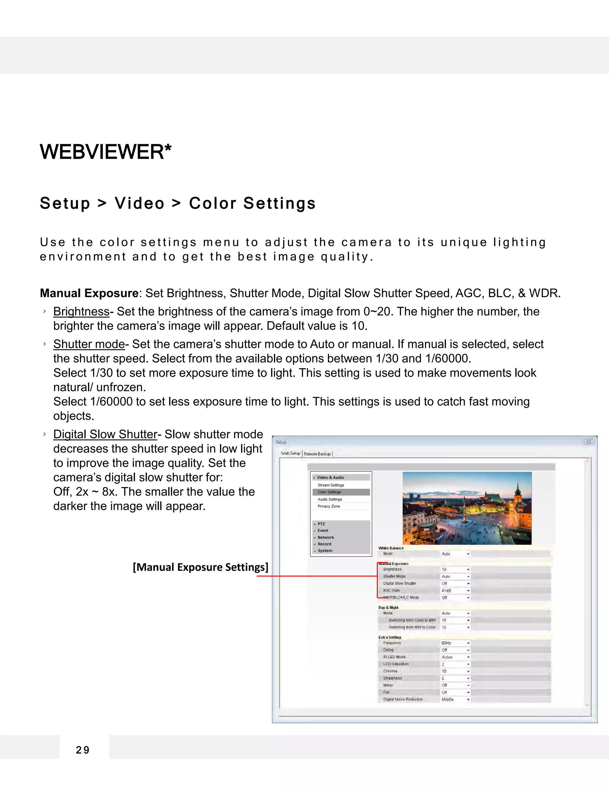 2 9
WEBVIEWER*
Setup > Video > Color Settings
U s e t h e c o l o r s e t t i n g s m e n u t o a d j u s t t h e c a m e r a t o i t s u n i q u e l i g h t i n g
e n v i r o n m e n t a n d t o g e t t h e b e s t i m a g e q u a l i t y .
Manual Exposure: Set Brightness, Shutter Mode, Digital Slow Shutter Speed, AGC, BLC, & WDR.
Brightness- Set the brightness of the camera’s image from 0~20. The higher the number, the
brighter the camera’s image will appear. Default value is 10.
Shutter mode- Set the camera’s shutter mode to Auto or manual. If manual is selected, select
the shutter speed. Select from the available options between 1/30 and 1/60000.
Select 1/30 to set more exposure time to light. This setting is used to make movements look
natural/ unfrozen.
Select 1/60000 to set less exposure time to light. This settings is used to catch fast moving
objects.
Digital Slow Shutter- Slow shutter mode
decreases the shutter speed in low light
to improve the image quality. Set the
camera’s digital slow shutter for:
Off, 2x ~ 8x. The smaller the value the
darker the image will appear.
[Manual Exposure Settings]
 
