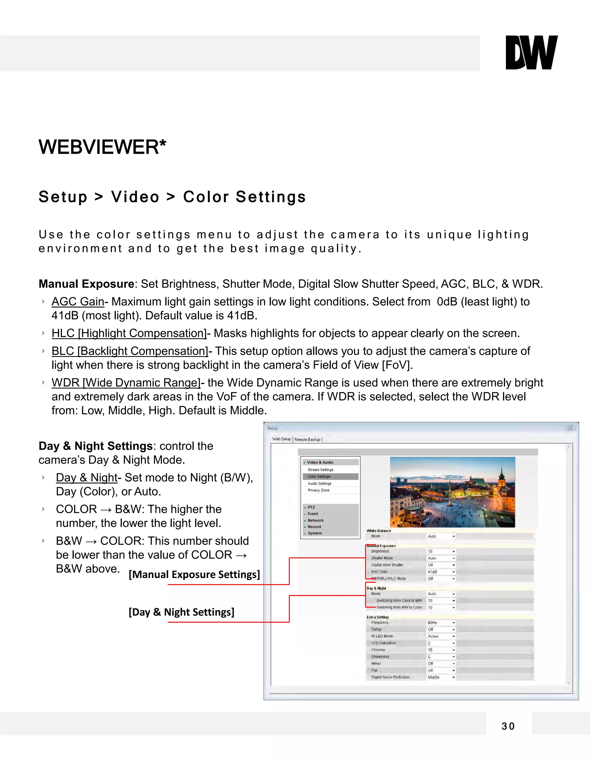 WEBVIEWER*
3 0
Setup > Video > Color Settings
U s e t h e c o l o r s e t t i n g s m e n u t o a d j u s t t h e c a m e r a t o i t s u n i q u e l i g h t i n g
e n v i r o n m e n t a n d t o g e t t h e b e s t i m a g e q u a l i t y .
Manual Exposure: Set Brightness, Shutter Mode, Digital Slow Shutter Speed, AGC, BLC, & WDR.
AGC Gain- Maximum light gain settings in low light conditions. Select from 0dB (least light) to
41dB (most light). Default value is 41dB.
HLC [Highlight Compensation]- Masks highlights for objects to appear clearly on the screen.
BLC [Backlight Compensation]- This setup option allows you to adjust the camera’s capture of
light when there is strong backlight in the camera’s Field of View [FoV].
WDR [Wide Dynamic Range]- the Wide Dynamic Range is used when there are extremely bright
and extremely dark areas in the VoF of the camera. If WDR is selected, select the WDR level
from: Low, Middle, High. Default is Middle.
Day & Night Settings: control the
camera’s Day & Night Mode.
Day & Night- Set mode to Night (B/W),
Day (Color), or Auto.
COLOR → B&W: The higher the
number, the lower the light level.
B&W → COLOR: This number should
be lower than the value of COLOR →
B&W above. [Manual Exposure Settings]
[Day & Night Settings]
 