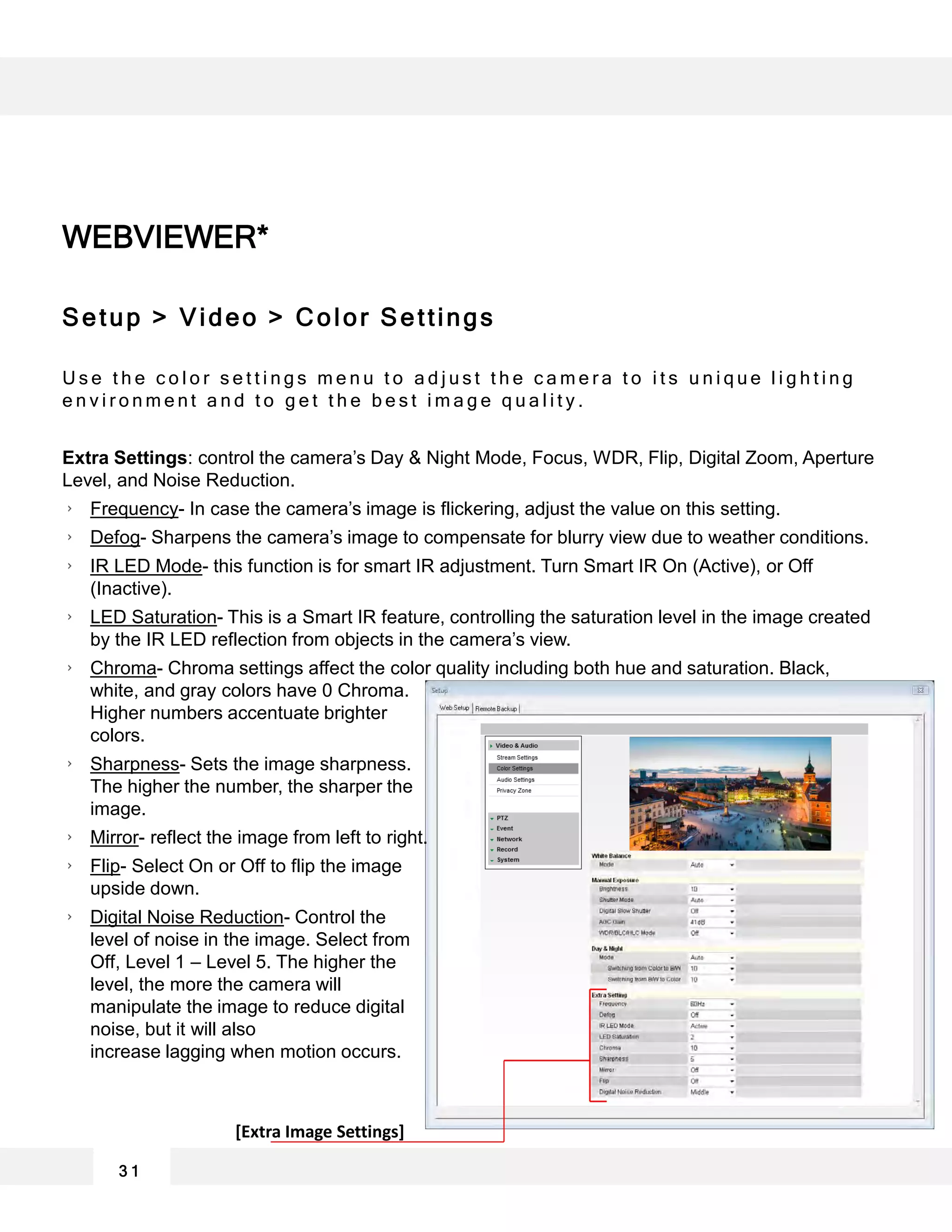 WEBVIEWER*
3 1
Setup > Video > Color Settings
U s e t h e c o l o r s e t t i n g s m e n u t o a d j u s t t h e c a m e r a t o i t s u n i q u e l i g h t i n g
e n v i r o n m e n t a n d t o g e t t h e b e s t i m a g e q u a l i t y .
Extra Settings: control the camera’s Day & Night Mode, Focus, WDR, Flip, Digital Zoom, Aperture
Level, and Noise Reduction.
Frequency- In case the camera’s image is flickering, adjust the value on this setting.
Defog- Sharpens the camera’s image to compensate for blurry view due to weather conditions.
IR LED Mode- this function is for smart IR adjustment. Turn Smart IR On (Active), or Off
(Inactive).
LED Saturation- This is a Smart IR feature, controlling the saturation level in the image created
by the IR LED reflection from objects in the camera’s view.
Chroma- Chroma settings affect the color quality including both hue and saturation. Black,
white, and gray colors have 0 Chroma.
Higher numbers accentuate brighter
colors.
Sharpness- Sets the image sharpness.
The higher the number, the sharper the
image.
Mirror- reflect the image from left to right.
Flip- Select On or Off to flip the image
upside down.
Digital Noise Reduction- Control the
level of noise in the image. Select from
Off, Level 1 – Level 5. The higher the
level, the more the camera will
manipulate the image to reduce digital
noise, but it will also
increase lagging when motion occurs.
[Extra Image Settings]
 