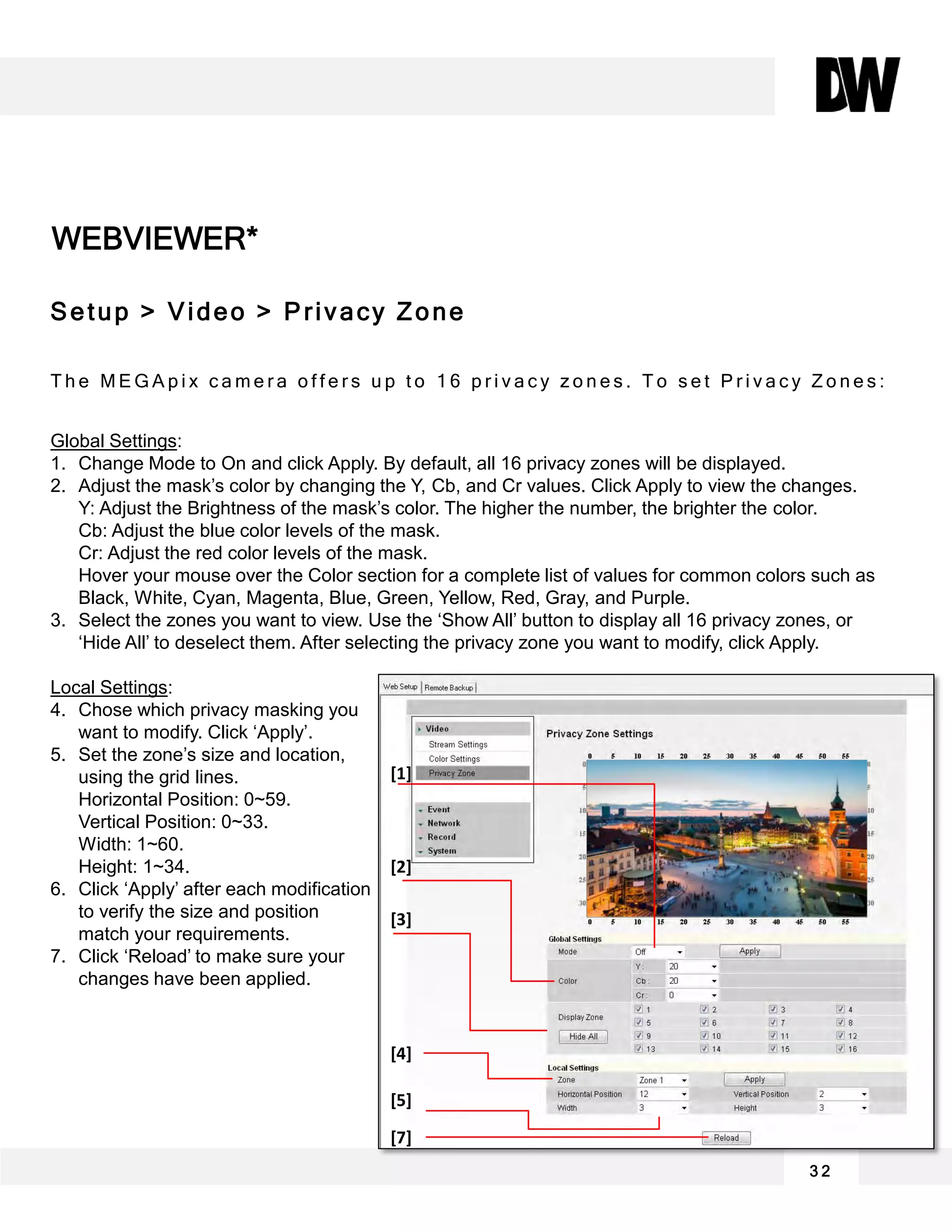 WEBVIEWER*
3 2
Setup > Video > Privacy Zone
T h e M E G A p i x c a m e r a o f f e r s u p t o 1 6 p r i v a c y z o n e s . T o s e t P r i v a c y Z o n e s :
Global Settings:
1. Change Mode to On and click Apply. By default, all 16 privacy zones will be displayed.
2. Adjust the mask’s color by changing the Y, Cb, and Cr values. Click Apply to view the changes.
Y: Adjust the Brightness of the mask’s color. The higher the number, the brighter the color.
Cb: Adjust the blue color levels of the mask.
Cr: Adjust the red color levels of the mask.
Hover your mouse over the Color section for a complete list of values for common colors such as
Black, White, Cyan, Magenta, Blue, Green, Yellow, Red, Gray, and Purple.
3. Select the zones you want to view. Use the ‘Show All’ button to display all 16 privacy zones, or
‘Hide All’ to deselect them. After selecting the privacy zone you want to modify, click Apply.
Local Settings:
4. Chose which privacy masking you
want to modify. Click ‘Apply’.
5. Set the zone’s size and location,
using the grid lines.
Horizontal Position: 0~59.
Vertical Position: 0~33.
Width: 1~60.
Height: 1~34.
6. Click ‘Apply’ after each modification
to verify the size and position
match your requirements.
7. Click ‘Reload’ to make sure your
changes have been applied.
[1]
[2]
[3]
[5]
[4]
[7]
 