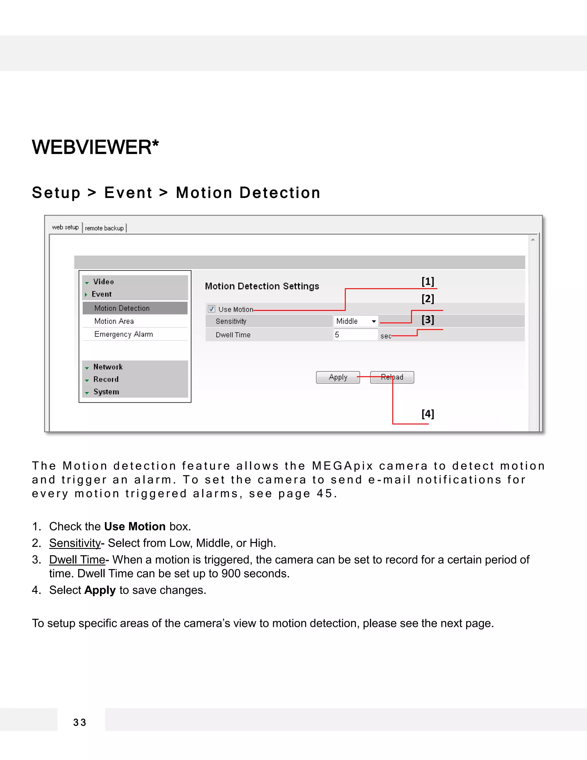 WEBVIEWER*
Setup > Event > Motion Detection
T h e M o t i o n d e t e c t i o n f e a t u r e a l l o w s t h e M E G A p i x c a m e r a t o d e t e c t m o t i o n
a n d t r i g g e r a n a l a r m . T o s e t t h e c a m e r a t o s e n d e - m a i l n o t i f i c a t i o n s f o r
e v e r y m o t i o n t r i g g e r e d a l a r m s , s e e p a g e 4 5 .
1. Check the Use Motion box.
2. Sensitivity- Select from Low, Middle, or High.
3. Dwell Time- When a motion is triggered, the camera can be set to record for a certain period of
time. Dwell Time can be set up to 900 seconds.
4. Select Apply to save changes.
To setup specific areas of the camera’s view to motion detection, please see the next page.
3 3
[1]
[2]
[3]
[4]
 