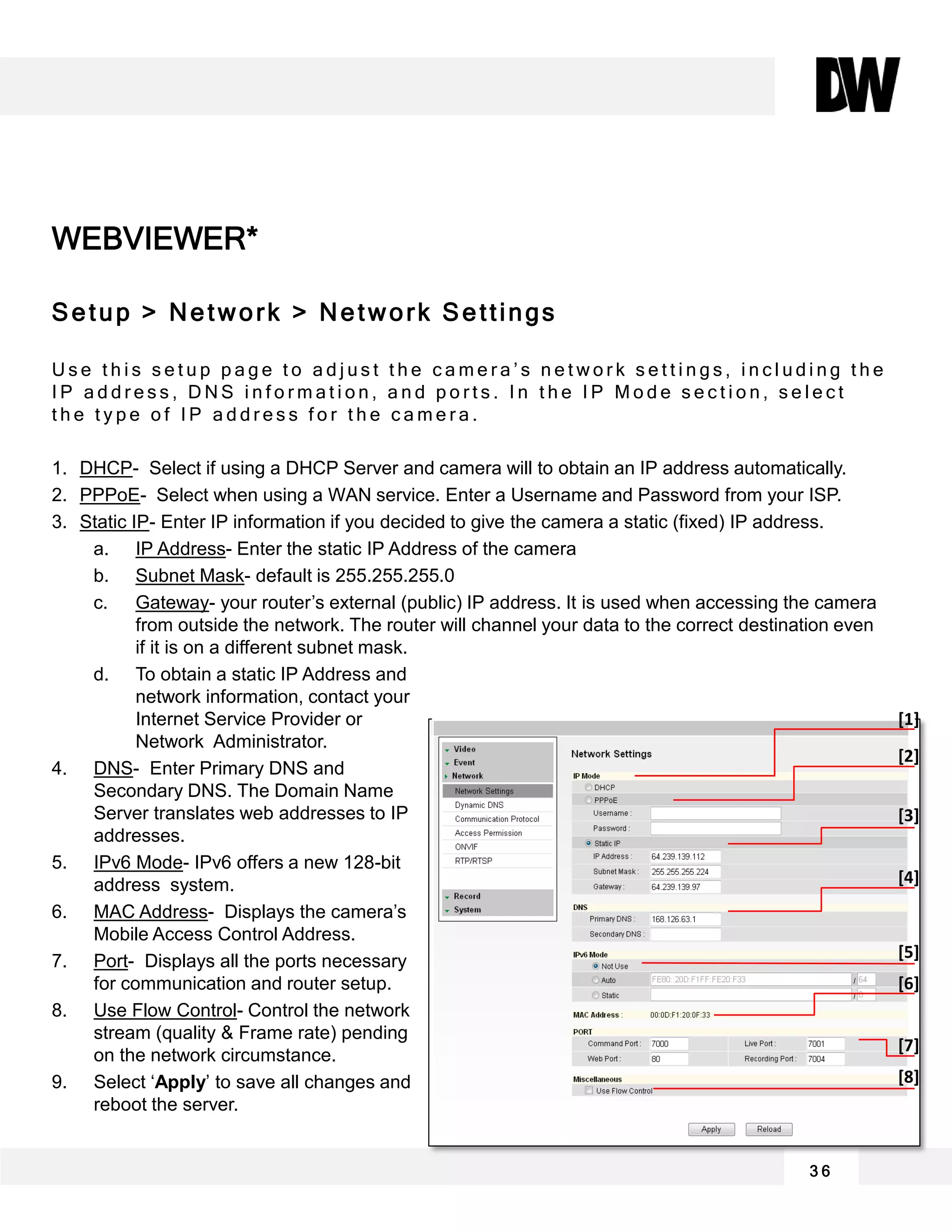 WEBVIEWER*
Setup > Network > Network Settings
U s e t h i s s e t u p p a g e t o a d j u s t t h e c a m e r a ’ s n e t w o r k s e t t i n g s , i n c l u d i n g t h e
I P a d d r e s s , D N S i n f o r m a t i o n , a n d p o r t s . I n t h e I P M o d e s e c t i o n , s e l e c t
t h e t y p e o f I P a d d r e s s f o r t h e c a m e r a .
1. DHCP- Select if using a DHCP Server and camera will to obtain an IP address automatically.
2. PPPoE- Select when using a WAN service. Enter a Username and Password from your ISP.
3. Static IP- Enter IP information if you decided to give the camera a static (fixed) IP address.
a. IP Address- Enter the static IP Address of the camera
b. Subnet Mask- default is 255.255.255.0
c. Gateway- your router’s external (public) IP address. It is used when accessing the camera
from outside the network. The router will channel your data to the correct destination even
if it is on a different subnet mask.
d. To obtain a static IP Address and
network information, contact your
Internet Service Provider or
Network Administrator.
4. DNS- Enter Primary DNS and
Secondary DNS. The Domain Name
Server translates web addresses to IP
addresses.
5. IPv6 Mode- IPv6 offers a new 128-bit
address system.
6. MAC Address- Displays the camera’s
Mobile Access Control Address.
7. Port- Displays all the ports necessary
for communication and router setup.
8. Use Flow Control- Control the network
stream (quality & Frame rate) pending
on the network circumstance.
9. Select ‘Apply’ to save all changes and
reboot the server.
3 6
[1]
[2]
[3]
[4]
[5]
[6]
[7]
[8]
 