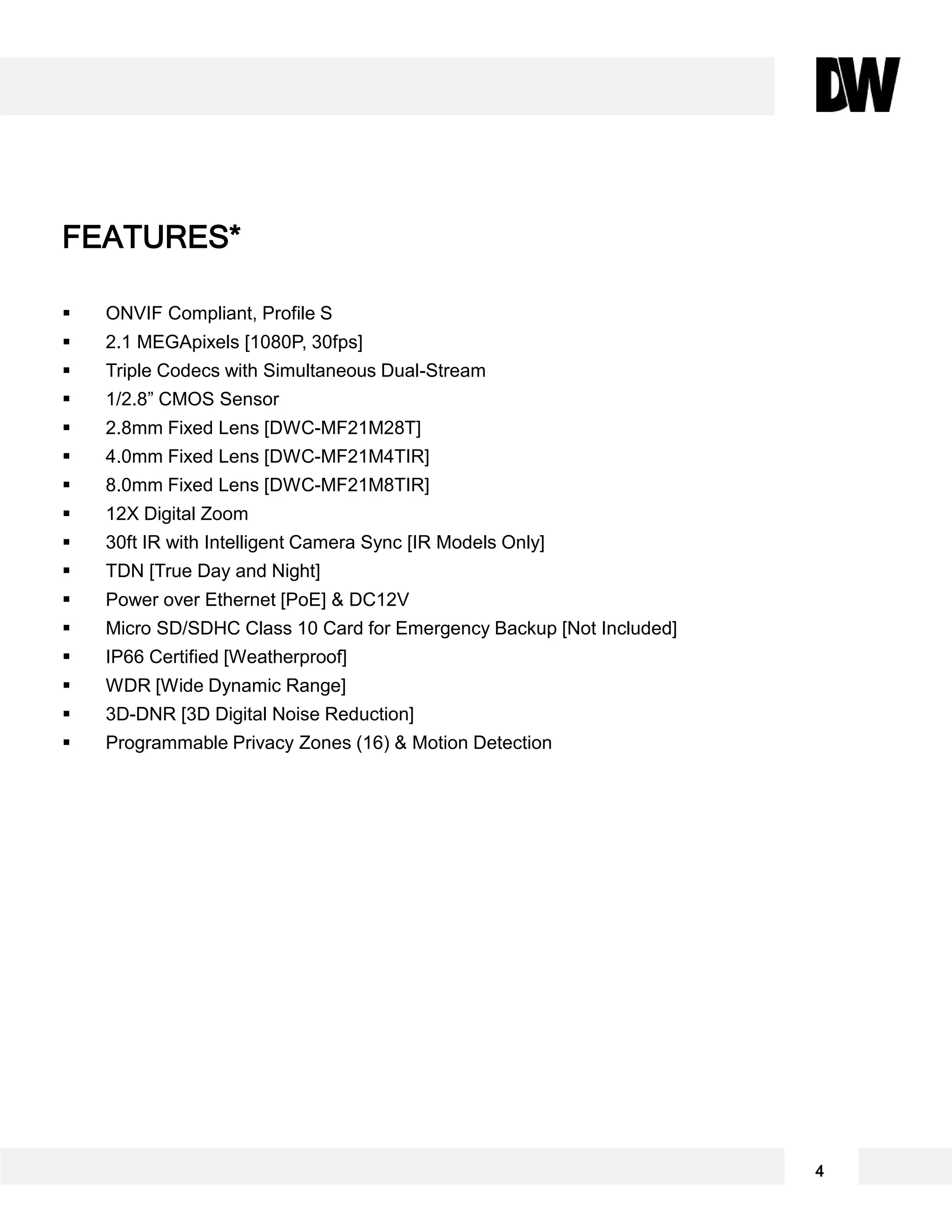  ONVIF Compliant, Profile S
 2.1 MEGApixels [1080P, 30fps]
 Triple Codecs with Simultaneous Dual-Stream
 1/2.8” CMOS Sensor
 2.8mm Fixed Lens [DWC-MF21M28T]
 4.0mm Fixed Lens [DWC-MF21M4TIR]
 8.0mm Fixed Lens [DWC-MF21M8TIR]
 12X Digital Zoom
 30ft IR with Intelligent Camera Sync [IR Models Only]
 TDN [True Day and Night]
 Power over Ethernet [PoE] & DC12V
 Micro SD/SDHC Class 10 Card for Emergency Backup [Not Included]
 IP66 Certified [Weatherproof]
 WDR [Wide Dynamic Range]
 3D-DNR [3D Digital Noise Reduction]
 Programmable Privacy Zones (16) & Motion Detection
FEATURES*
4
 