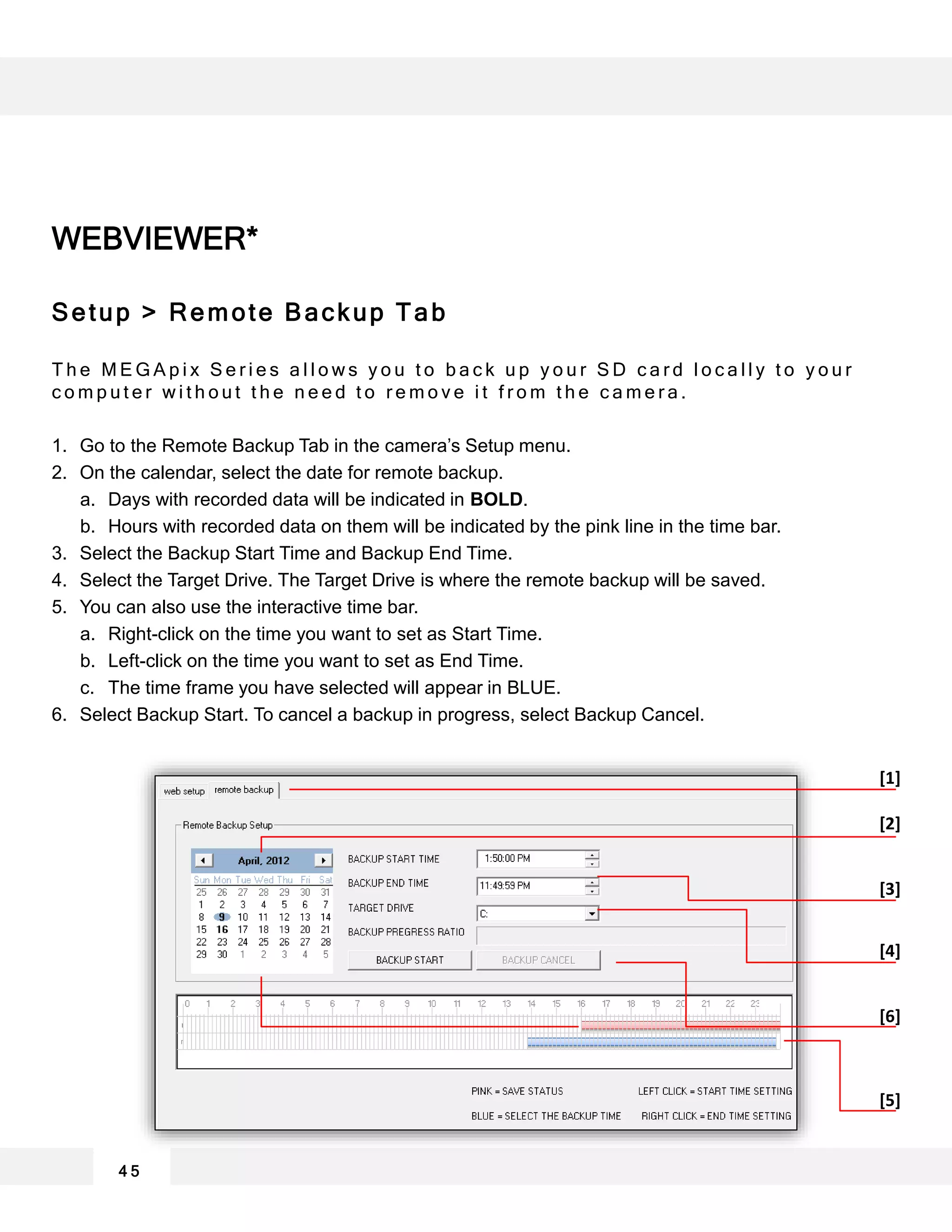 WEBVIEWER*
Setup > Remote Backup Tab
T h e M E G A p i x S e r i e s a l l o w s y o u t o b a c k u p y o u r S D c a r d l o c a l l y t o y o u r
c o m p u t e r w i t h o u t t h e n e e d t o r e m o v e i t f r o m t h e c a m e r a .
1. Go to the Remote Backup Tab in the camera’s Setup menu.
2. On the calendar, select the date for remote backup.
a. Days with recorded data will be indicated in BOLD.
b. Hours with recorded data on them will be indicated by the pink line in the time bar.
3. Select the Backup Start Time and Backup End Time.
4. Select the Target Drive. The Target Drive is where the remote backup will be saved.
5. You can also use the interactive time bar.
a. Right-click on the time you want to set as Start Time.
b. Left-click on the time you want to set as End Time.
c. The time frame you have selected will appear in BLUE.
6. Select Backup Start. To cancel a backup in progress, select Backup Cancel.
4 5
[1]
[2]
[4]
[5]
[3]
[6]
 