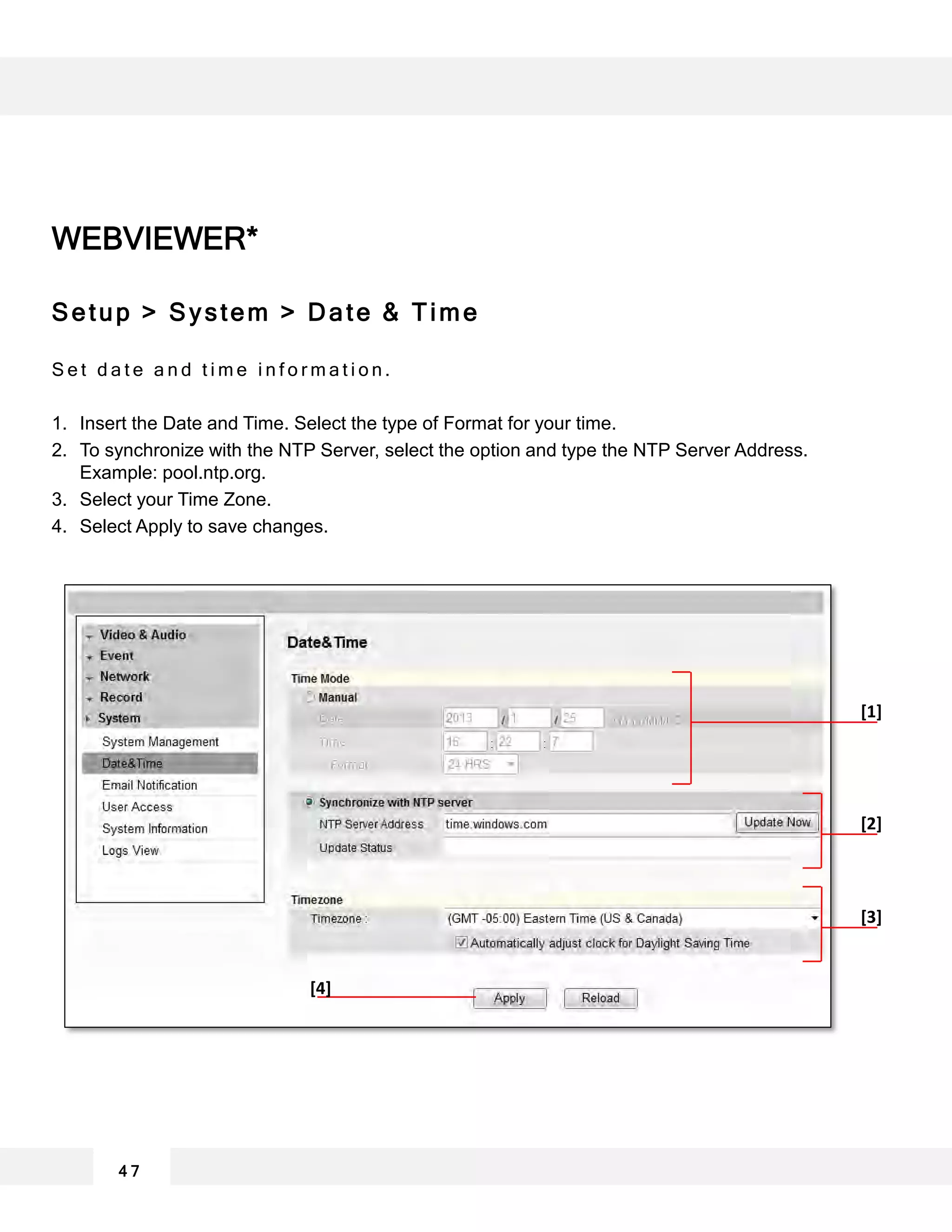 WEBVIEWER*
Setup > System > Date & Time
S e t d a t e a n d t i m e i n f o r m a t i o n .
1. Insert the Date and Time. Select the type of Format for your time.
2. To synchronize with the NTP Server, select the option and type the NTP Server Address.
Example: pool.ntp.org.
3. Select your Time Zone.
4. Select Apply to save changes.
4 7
[1]
[2]
[3]
[4]
 