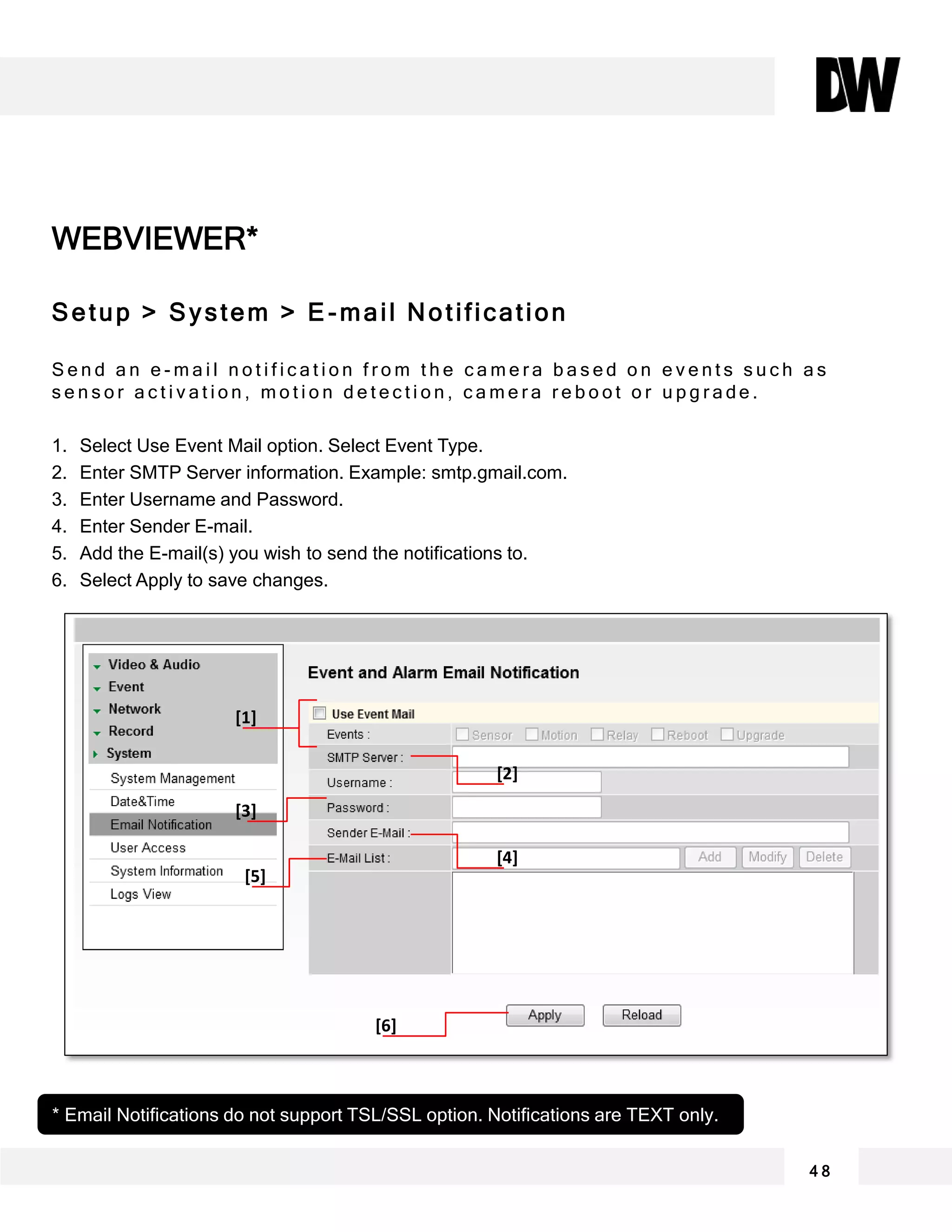 WEBVIEWER*
Setup > System > E -mail Notification
S e n d a n e - m a i l n o t i f i c a t i o n f r o m t h e c a m e r a b a s e d o n e v e n t s s u c h a s
s e n s o r a c t i v a t i o n , m o t i o n d e t e c t i o n , c a m e r a r e b o o t o r u p g r a d e .
1. Select Use Event Mail option. Select Event Type.
2. Enter SMTP Server information. Example: smtp.gmail.com.
3. Enter Username and Password.
4. Enter Sender E-mail.
5. Add the E-mail(s) you wish to send the notifications to.
6. Select Apply to save changes.
4 8
* Email Notifications do not support TSL/SSL option. Notifications are TEXT only.
[1]
[2]
[3]
[4]
[5]
[6]
 