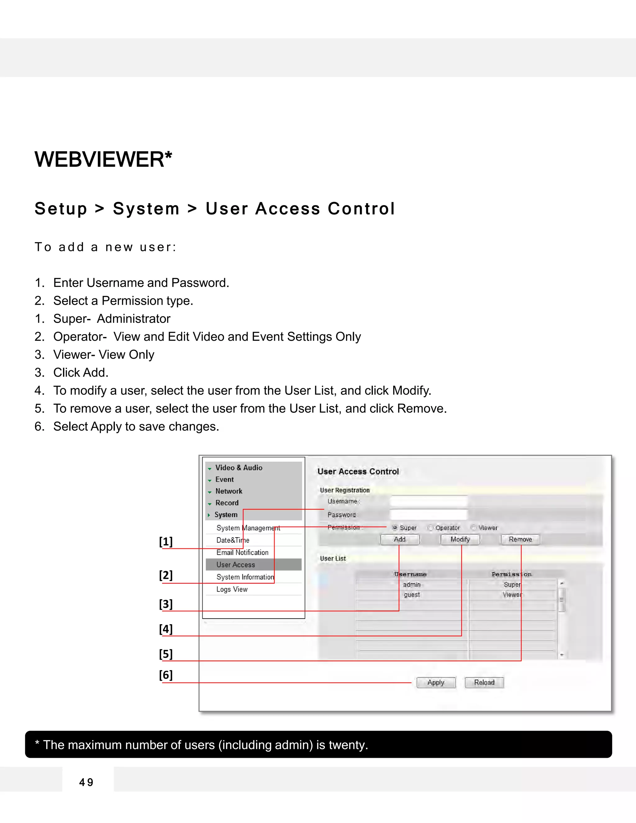 WEBVIEWER*
Setup > System > User Access Control
T o a d d a n e w u s e r :
1. Enter Username and Password.
2. Select a Permission type.
1. Super- Administrator
2. Operator- View and Edit Video and Event Settings Only
3. Viewer- View Only
3. Click Add.
4. To modify a user, select the user from the User List, and click Modify.
5. To remove a user, select the user from the User List, and click Remove.
6. Select Apply to save changes.
4 9
* The maximum number of users (including admin) is twenty.
[1]
[2]
[4]
[3]
[5]
[6]
 