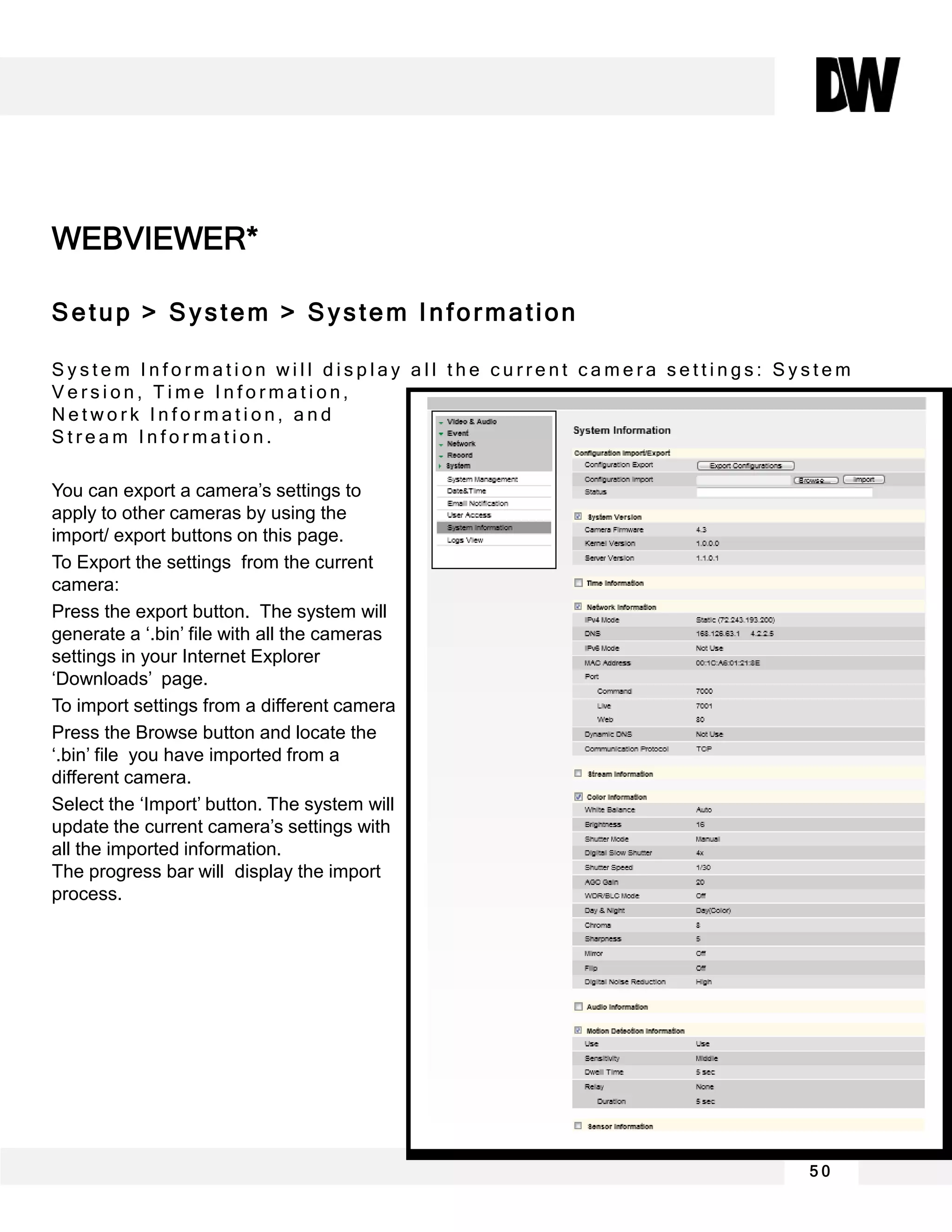 WEBVIEWER*
Setup > System > System Information
S y s t e m I n f o r m a t i o n w i l l d i s p l a y a l l t h e c u r r e n t c a m e r a s e t t i n g s : S y s t e m
V e r s i o n , T i m e I n f o r m a t i o n ,
N e t w o r k I n f o r m a t i o n , a n d
S t r e a m I n f o r m a t i o n .
You can export a camera’s settings to
apply to other cameras by using the
import/ export buttons on this page.
To Export the settings from the current
camera:
Press the export button. The system will
generate a ‘.bin’ file with all the cameras
settings in your Internet Explorer
‘Downloads’ page.
To import settings from a different camera
Press the Browse button and locate the
‘.bin’ file you have imported from a
different camera.
Select the ‘Import’ button. The system will
update the current camera’s settings with
all the imported information.
The progress bar will display the import
process.
5 0
 