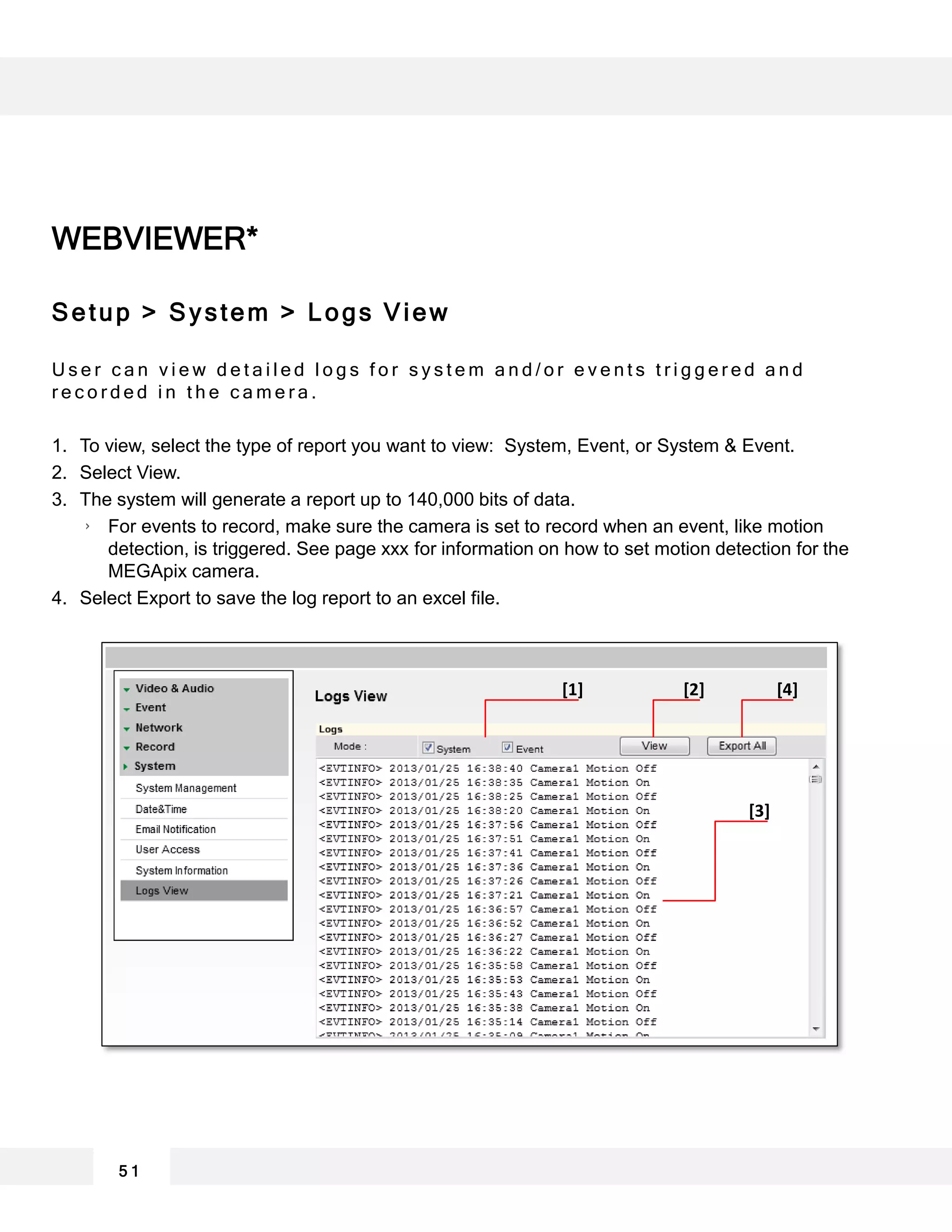 WEBVIEWER*
Setup > System > Logs View
U s e r c a n v i e w d e t a i l e d l o g s f o r s y s t e m a n d / o r e v e n t s t r i g g e r e d a n d
r e c o r d e d i n t h e c a m e r a .
1. To view, select the type of report you want to view: System, Event, or System & Event.
2. Select View.
3. The system will generate a report up to 140,000 bits of data.
For events to record, make sure the camera is set to record when an event, like motion
detection, is triggered. See page xxx for information on how to set motion detection for the
MEGApix camera.
4. Select Export to save the log report to an excel file.
5 1
[1] [2] [4]
[3]
 