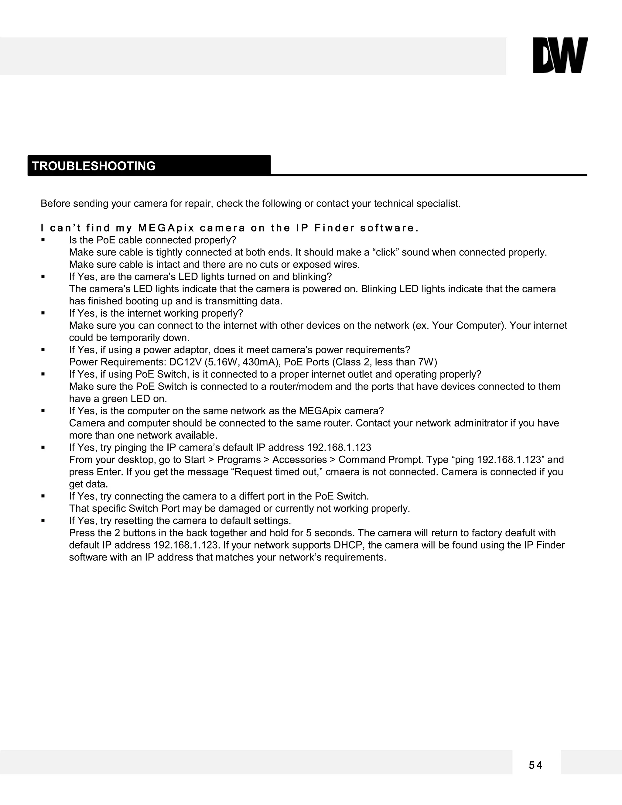 Before sending your camera for repair, check the following or contact your technical specialist.
I c a n ’ t f i n d m y M E G A p i x c a m e r a o n t h e I P F i n d e r s o f t w a r e .
 Is the PoE cable connected properly?
Make sure cable is tightly connected at both ends. It should make a “click” sound when connected properly.
Make sure cable is intact and there are no cuts or exposed wires.
 If Yes, are the camera’s LED lights turned on and blinking?
The camera’s LED lights indicate that the camera is powered on. Blinking LED lights indicate that the camera
has finished booting up and is transmitting data.
 If Yes, is the internet working properly?
Make sure you can connect to the internet with other devices on the network (ex. Your Computer). Your internet
could be temporarily down.
 If Yes, if using a power adaptor, does it meet camera’s power requirements?
Power Requirements: DC12V (5.16W, 430mA), PoE Ports (Class 2, less than 7W)
 If Yes, if using PoE Switch, is it connected to a proper internet outlet and operating properly?
Make sure the PoE Switch is connected to a router/modem and the ports that have devices connected to them
have a green LED on.
 If Yes, is the computer on the same network as the MEGApix camera?
Camera and computer should be connected to the same router. Contact your network adminitrator if you have
more than one network available.
 If Yes, try pinging the IP camera’s default IP address 192.168.1.123
From your desktop, go to Start > Programs > Accessories > Command Prompt. Type “ping 192.168.1.123” and
press Enter. If you get the message “Request timed out,” cmaera is not connected. Camera is connected if you
get data.
 If Yes, try connecting the camera to a differt port in the PoE Switch.
That specific Switch Port may be damaged or currently not working properly.
 If Yes, try resetting the camera to default settings.
Press the 2 buttons in the back together and hold for 5 seconds. The camera will return to factory deafult with
default IP address 192.168.1.123. If your network supports DHCP, the camera will be found using the IP Finder
software with an IP address that matches your network’s requirements.
TROUBLESHOOTING
5 4
 