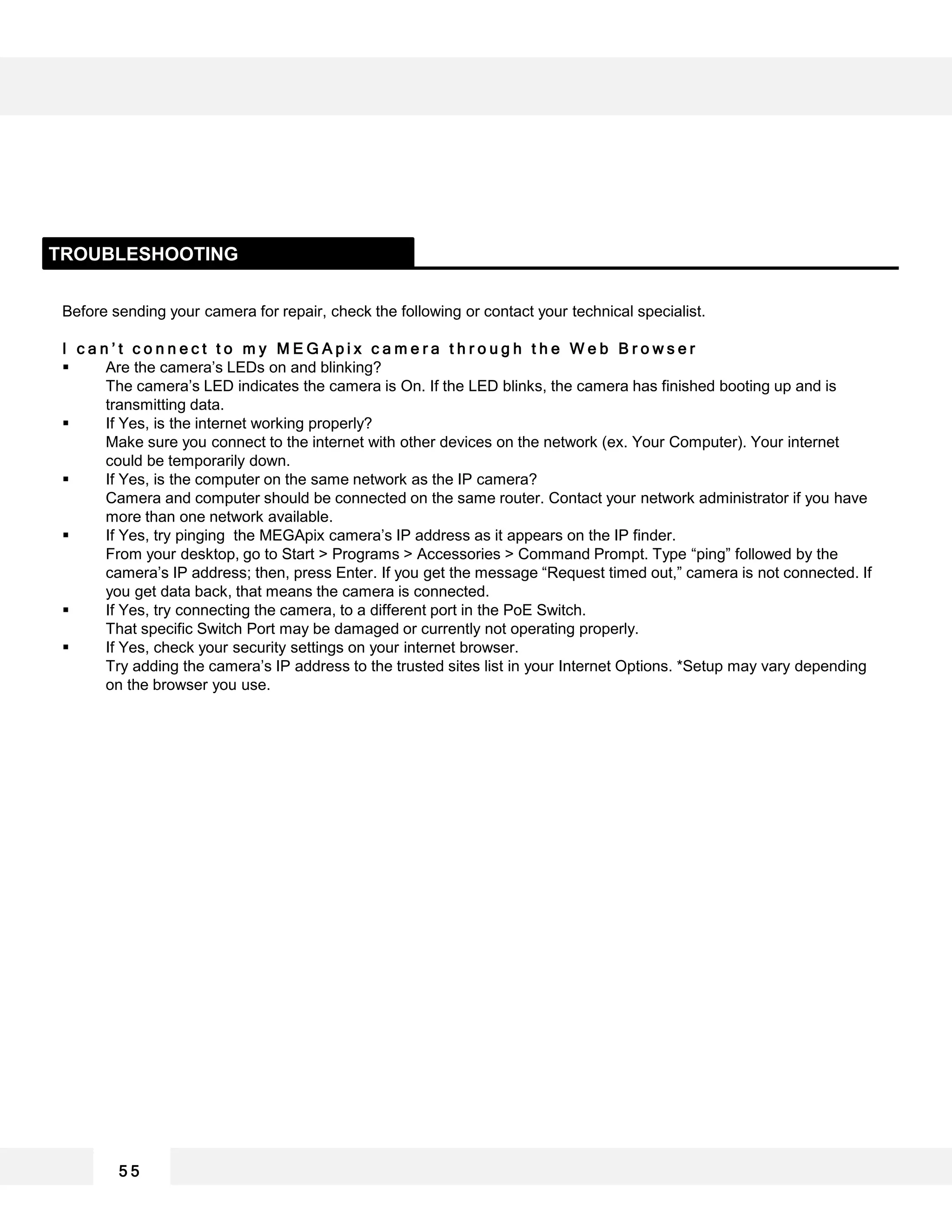Before sending your camera for repair, check the following or contact your technical specialist.
I c a n ’ t c o n n e c t t o m y M E G A p i x c a m e r a t h r o u g h t h e W e b B r o w s e r
 Are the camera’s LEDs on and blinking?
The camera’s LED indicates the camera is On. If the LED blinks, the camera has finished booting up and is
transmitting data.
 If Yes, is the internet working properly?
Make sure you connect to the internet with other devices on the network (ex. Your Computer). Your internet
could be temporarily down.
 If Yes, is the computer on the same network as the IP camera?
Camera and computer should be connected on the same router. Contact your network administrator if you have
more than one network available.
 If Yes, try pinging the MEGApix camera’s IP address as it appears on the IP finder.
From your desktop, go to Start > Programs > Accessories > Command Prompt. Type “ping” followed by the
camera’s IP address; then, press Enter. If you get the message “Request timed out,” camera is not connected. If
you get data back, that means the camera is connected.
 If Yes, try connecting the camera, to a different port in the PoE Switch.
That specific Switch Port may be damaged or currently not operating properly.
 If Yes, check your security settings on your internet browser.
Try adding the camera’s IP address to the trusted sites list in your Internet Options. *Setup may vary depending
on the browser you use.
TROUBLESHOOTING
5 5
 