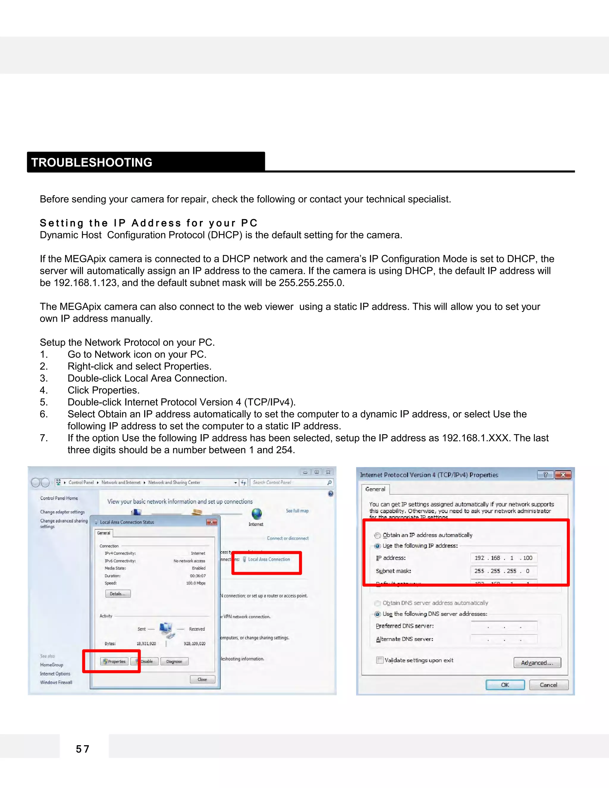 Before sending your camera for repair, check the following or contact your technical specialist.
S e t t i n g t h e I P A d d r e s s f o r y o u r P C
Dynamic Host Configuration Protocol (DHCP) is the default setting for the camera.
If the MEGApix camera is connected to a DHCP network and the camera’s IP Configuration Mode is set to DHCP, the
server will automatically assign an IP address to the camera. If the camera is using DHCP, the default IP address will
be 192.168.1.123, and the default subnet mask will be 255.255.255.0.
The MEGApix camera can also connect to the web viewer using a static IP address. This will allow you to set your
own IP address manually.
Setup the Network Protocol on your PC.
1. Go to Network icon on your PC.
2. Right-click and select Properties.
3. Double-click Local Area Connection.
4. Click Properties.
5. Double-click Internet Protocol Version 4 (TCP/IPv4).
6. Select Obtain an IP address automatically to set the computer to a dynamic IP address, or select Use the
following IP address to set the computer to a static IP address.
7. If the option Use the following IP address has been selected, setup the IP address as 192.168.1.XXX. The last
three digits should be a number between 1 and 254.
TROUBLESHOOTING
5 7
 